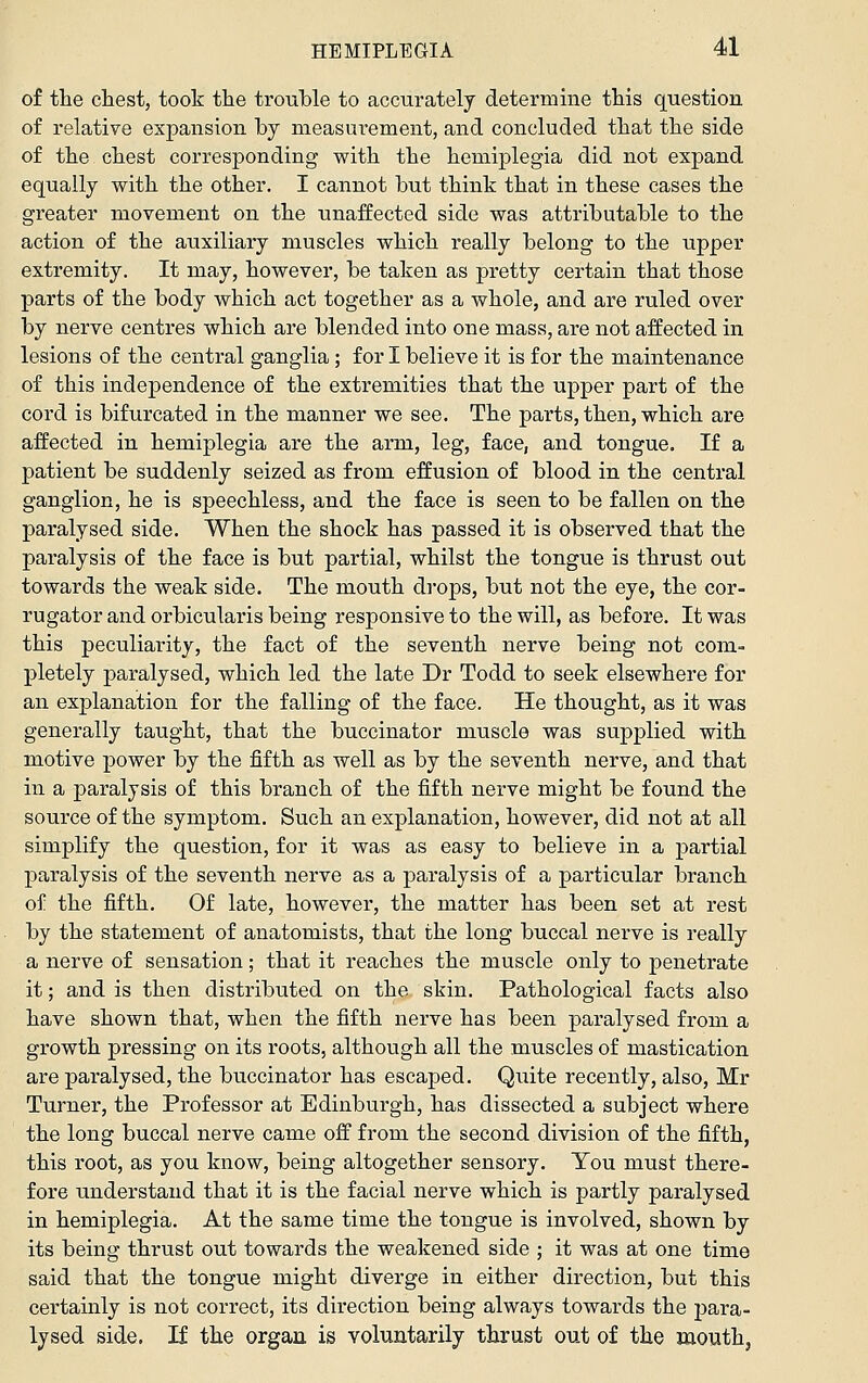 of the chest, took the trouble to accurately determine this question of relative expansion by measurement, and concluded that the side of the chest corresponding with the hemiplegia did not expand equally with the other. I cannot but think that in these cases the greater movement on the unaffected side was attributable to the action of the auxiliary muscles which really belong to the upper extremity. It may, however, be taken as pretty certain that those parts of the body which act together as a whole, and are ruled over by nerve centres which are blended into one mass, are not affected in lesions of the central ganglia; for I believe it is for the maintenance of this independence of the extremities that the upper part of the cord is bifurcated in the manner we see. The parts, then, which are affected in hemiplegia are the arm, leg, face, and tongue. If a patient be suddenly seized as from effusion of blood in the central ganglion, he is speechless, and the face is seen to be fallen on the paralysed side. When the shock has passed it is observed that the paralysis of the face is but partial, whilst the tongue is thrust out towards the weak side. The mouth drops, but not the eye, the cor- ru gator and orbicularis being responsive to the will, as before. It was this peculiarity, the fact of the seventh nerve being not com- pletely paralysed, which led the late Dr Todd to seek elsewhere for an explanation for the falling of the face. He thought, as it was generally taught, that the buccinator muscle was supplied with motive power by the fifth as well as by the seventh nerve, and that in a paralysis of this branch of the fifth nerve might be found the source of the symptom. Such an explanation, however, did not at all simplify the question, for it was as easy to believe in a partial paralysis of the seventh nerve as a paralysis of a particular branch of the fifth. Of late, however, the matter has been set at rest by the statement of anatomists, that the long buccal nerve is really a nerve of sensation; that it reaches the muscle only to penetrate it; and is then distributed on the skin. Pathological facts also have shown that, when the fifth nerve has been paralysed from a growth pressing on its roots, although all the muscles of mastication are paralysed, the buccinator has escaped. Quite recently, also, Mr Turner, the Professor at Edinburgh, has dissected a subject where the long buccal nerve came off from the second division of the fifth, this root, as you know, being altogether sensory. You must there- fore understand that it is the facial nerve which is partly paralysed in hemiplegia. At the same time the tongue is involved, shown by its being thrust out towards the weakened side ; it was at one time said that the tongue might diverge in either direction, but this certainly is not correct, its direction being always towards the j)ara- lysed side. If the organ is voluntarily thrust out of the mouth,