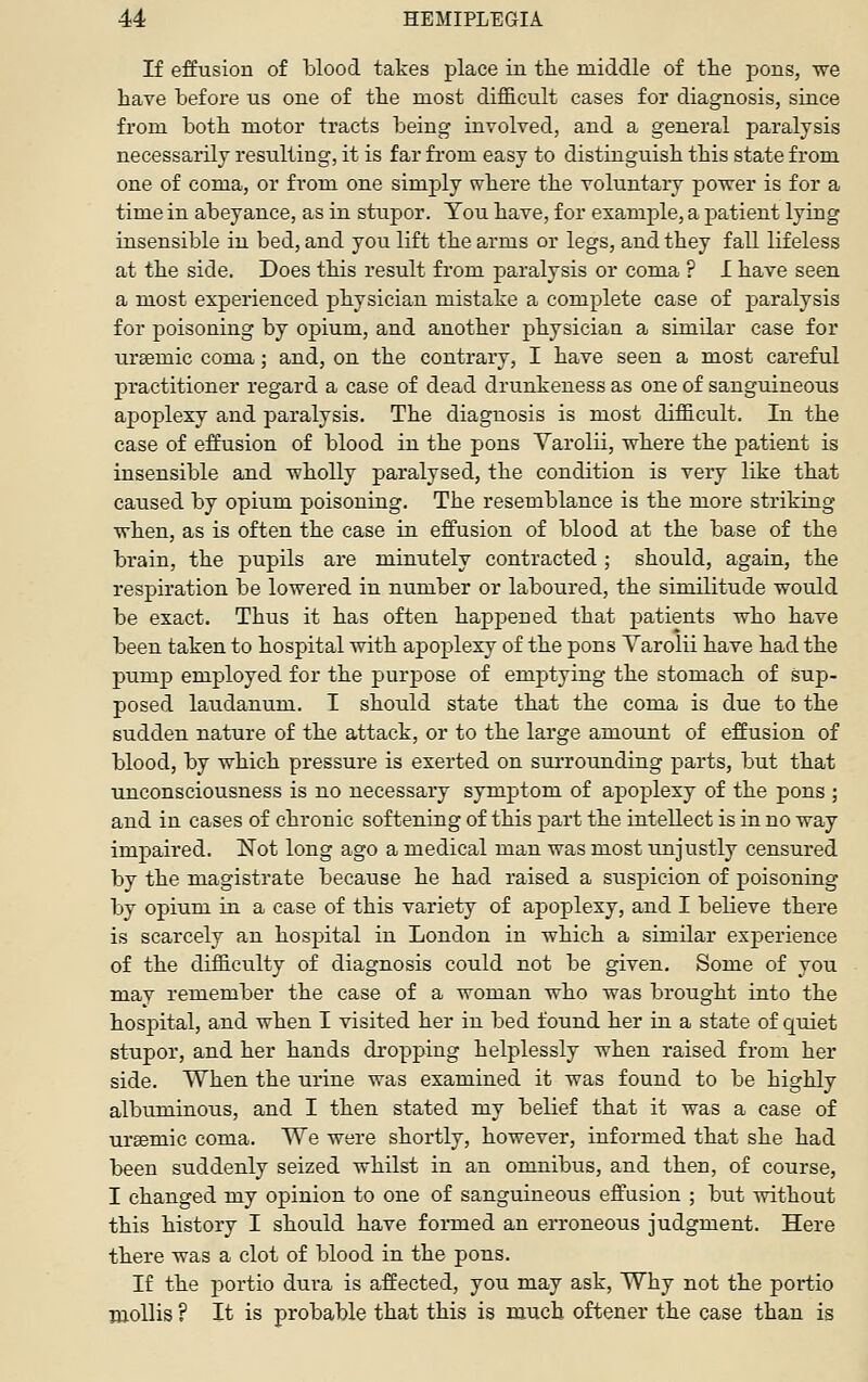 If effusion of l3lood takes place in the middle of the pons, we have before us one of the most difficult cases for diagnosis, since from both motor tracts being involved, and a general paralysis necessarily resulting, it is far from easy to distinguish this state from one of coma, or from one simply where the voluntary power is for a time in abeyance, as in stupor. You have, for example, a patient lying insensible in bed, and you lift the arms or legs, and they fall lifeless at the side. Does this result from paralysis or coma ? I have seen a most experienced physician mistake a complete case of paralysis for poisoning by opium, and another physician a similar case for uraemic coma; and, on the contrary, I have seen a most careful practitioner regard a case of dead drunkeness as one of sanguineous apoplexy and paralysis. The diagnosis is most difficult. In the case of effusion of blood in the pons Varolii, where the patient is insensible and wholly paralysed, the condition is very like that caused by opium poisoning. The resemblance is the more striking when, as is often the case in effusion of blood at the base of the brain, the pupils are minutely contracted; should, again, the respiration be lowered in number or laboured, the similitude would be exact. Thus it has often happened that patients who have been taken to hospital with apoplexy of the pons Varolii have had the pump employed for the purpose of emptying the stomach of sup- posed laudanum. I should state that the coma is due to the sudden nature of the attack, or to the large amount of effusion of blood, by which pressure is exerted on surrounding parts, but that unconsciousness is no necessary symptom of apoplexy of the pons ; and in cases of chronic softening of this part the intellect is in no way impaired. Not long ago a medical man was most unjustly censured by the magistrate because he had raised a suspicion of poisoning by opium in a case of this variety of apoplexy, and I believe there is scarcely an hospital in London in which a similar experience of the difficulty of diagnosis could not be given. Some of you mav remember the case of a woman who was brought into the hospital, and when I visited her in bed found her in a state of quiet stupor, and her hands dropping helplessly when raised from her side. When the urine was examined it was found to be highly albuminous, and I then stated my belief that it was a case of ursemic coma. We were shortly, however, informed that she had been suddenly seized whilst in an omnibus, and then, of course, I changed my opinion to one of sanguineous effusion ; but without this history I should have fonned an erroneous judgment. Here there was a clot of blood in the pons. If the portio dura is affected, you may ask, Why not the portio TOoUis ? It is probable that this is much oftener the case than is