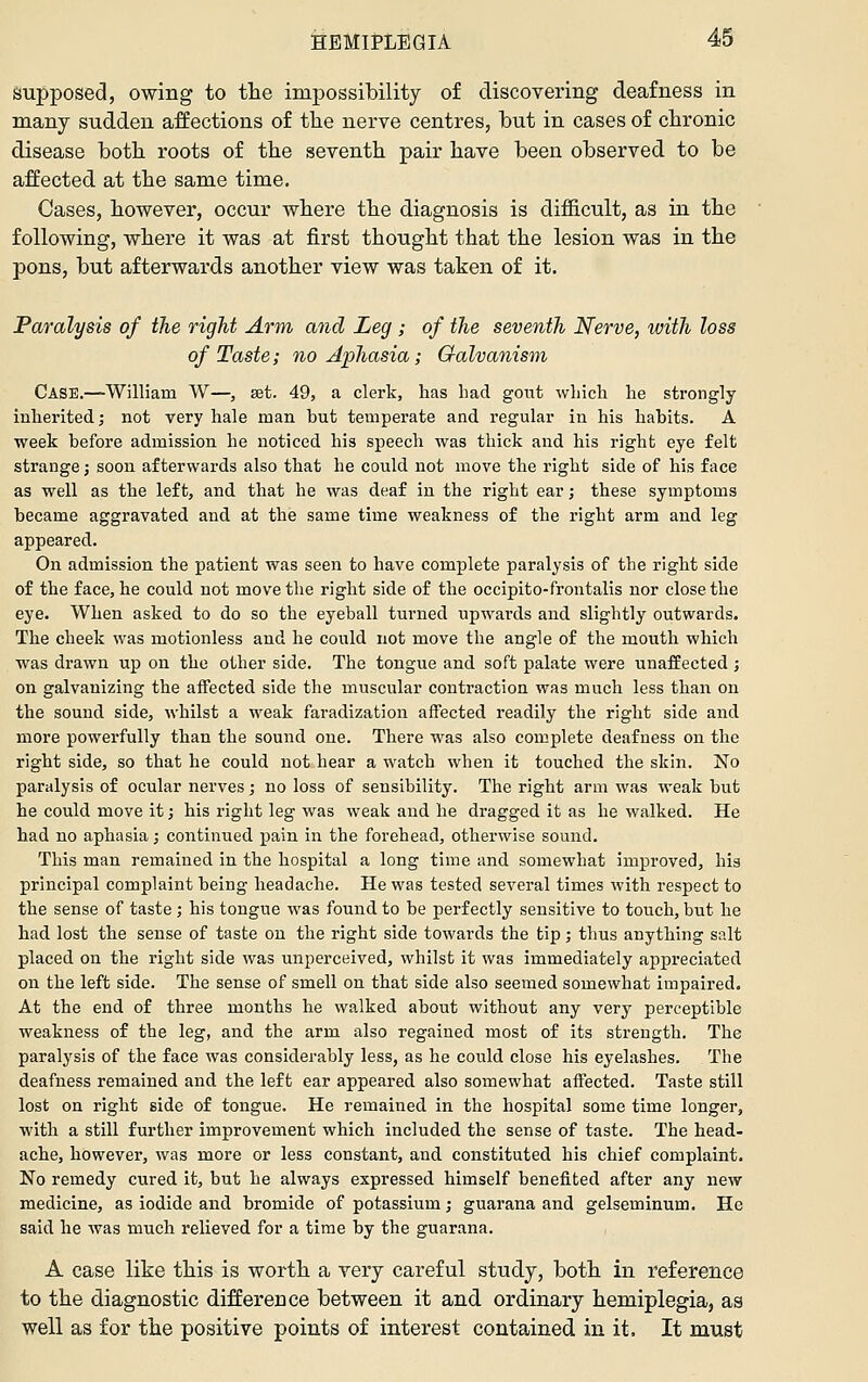 supposed, owing to the impossibility of discovering deafness in many sudden affections of the nerve centres, but in cases of chronic disease both roots of the seventh pair have been observed to be affected at the same time. Cases, however, occur where the diagnosis is difficult, as in the following, where it was at first thought that the lesion was in the pons, but afterwards another view was taken of it. Paralysis of the right Arm and Leg ; of the seventh Nerve, with loss of Taste; no Aphasia; Galvanism Case.—William W—, set. 49, a clerk, has had gout which he strongly- inherited; not very hale man but temperate and regular in his habits. A week before admission he noticed his speech was thick and his right eye felt strange; soon afterwards also that he could not move the right side of his face as well as the left, and that he was deaf in the right ear; these symptoms became aggravated and at the same time weakness of the right arm and leg appeared. On admission the patient was seen to have complete paralysis of the right side of the face, he could not move the right side of the occipito-frontalis nor close the eye. When asked to do so the eyeball turned upwards and slightly outwards. The cheek was motionless and he could not move the angle of the mouth which was drawn up on the other side. The tongue and soft palate were unaffected ; on galvanizing the aifected side the muscular contraction was much less than on the sound side, whilst a weak faradization affected readily the right side and more powerfully than the sound one. There was also complete deafness on the right side, so that he could not hear a watch when it touched the skin. No paralysis of ocular nerves; no loss of sensibility. The right arm was weak but he could move it; his right leg was weak and he dragged it as he walked. He had no aphasia; continued pain in the forehead, otherwise sound. This man remained in the hospital a long time and somewhat improved, his principal complaint being headache. He was tested several times with respect to the sense of taste ; his tongue was found to be perfectly sensitive to touch, but he had lost the sense of taste on the right side towards the tip; thus anything salt placed on the right side was unperceived, whilst it was immediately appreciated on the left side. The sense of smell on that side also seemed somewhat impaired. At the end of three months he walked about without any very perceptible weakness of the leg, and the arm also regained most of its strength. The paralysis of the face was considerably less, as he could close his eyelashes. The deafness remained and the left ear appeared also somewhat affected. Taste still lost on right side of tongue. He remained in the hospital some time longer, with a still further improvement which included the sense of taste. The head- ache, however, was more or less constant, and constituted his chief complaint. No remedy cured it, but he always expressed himself benefited after any new medicine, as iodide and bromide of potassium; guarana and gelseminum. He said he was much relieved for a time by the guarana. A case like this is worth a very careful study, both in reference to the diagnostic difference between it and ordinary hemiplegia, as well as for the positive points of interest contained in it. It must