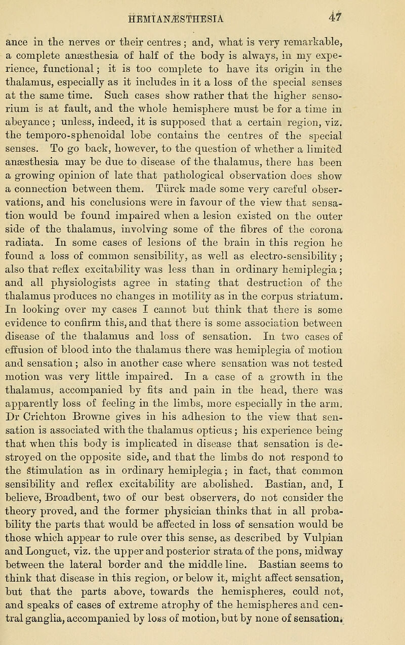 HEMTANiESTHESTA 4t ance in the nerves or their centres; and, what is very remarkable, a complete anaesthesia of half of the body is always, in my expe- rience, functional; it is too complete to have its origin in the thalamus, especially as it includes in it a loss of the special senses at the same time. Such cases show rather that the higher senso- rium is at fault, and the whole hemisphere must be for a time in abeyance; unless, indeed, it is supposed that a certain region, viz. the temporo-sphenoidal lobe contains the centres of the sj^ecial senses. To go back, however, to the question of whether a limited anaesthesia may be due to disease of the thalamus, there has been a growing opinion of late that pathological observation does show a connection between them. Tiirck made some very careful obser- vations, and his conclusions were in favour of the view that sensa- tion would be found impaired when a lesion existed on the outer side of the thalamus, involving some of the fibres of the corona radiata. In some cases of lesions of the brain in this region he found a loss of common sensibility, as well as electro-sensibility; also that reflex excitability was less than in ordinary hemiplegia; and all physiologists agree in stating that destruction of the thalamus produces no changes in motility as in the corpus striatum. In looking over my cases I cannot but think that there is some evidence to confirm this, and that there is some association between disease of the thalamus and loss of sensation. In two cases of effusion of blood into the thalamus there was hemiplegia of motion and sensation; also in another case where sensation was not tested motion was very little impaired. In a case of a growth in the thalamus, accompanied by fits and pain in the head, there was apparently loss of feeling in the limbs, more especially in the arm. Dr Crichton Browne gives in his adhesion to the view that sen- sation is associated with the thalamus opticus ; his experience being that when this body is implicated in disease that sensation is de- stroyed on the opposite side, and that the limbs do not respond to the Stimulation as in ordinary hemiplegia; in fact, that common sensibility and reflex excitability are abolished. Bastian, and, I believe, Broadbent, two of our best observers, do not consider the theory proved, and the former physician thinks that in all proba- bility the parts that would be aflfected in loss of sensation would be those which appear to rule over this sense, as described by Vulpian andLonguet, viz. the upper and posterior strata of the pons, midway between the lateral border and the middle line. Bastian seems to think that disease in this region, or below it, might affect sensation, but that the parts above, towards the hemispheres, could not, and speaks of cases of extreme atrophy of the hemispheres and cen- tral ganglia, accompanied by loss of motion, but by none of sensationi