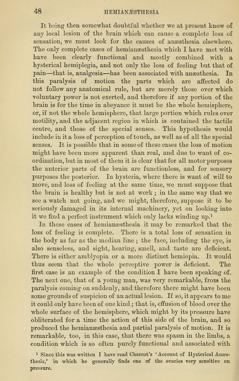 It being then somewliat doubtful wbetber we at present know of any local lesion of tbe brain wbicb can cause a complete loss of sensation, we must look for tbe causes of ansestbesia elsewbere. Tbe only comj^lete cases of bemiausestbesia wbicb I bave met witb have been clearly functional and mostly combined witb a hysterical hemiplegia, and not only tbe loss of feeling but that of pain—that is, analgesia—has been associated witb ansestbesia. In this paralysis of motion the parts wbicb are affected do not follow any anatomical rule, but are merely those over which voluntary power is not exerted, and therefore if any portion of the brain is for the time in abeyance it must be tbe whole hemisphere, or, if not the whole hemisphere, that large portion which rules over motility, and the adjacent region in which is contained the tactile centre, and those of the special senses. This hypothesis would include in it a loss of perception of touch, as well as of all the special senses. It is possible that in some of these cases tbe loss of motion might have been more apparent than real, and due to want of co- ordination, but in most of them it is clear that for all motor purposes tbe anterior parts of tbe brain are functionless, and for sensory purposes tbe posterior. In hysteria, where there is want of will to move, and loss of feeling at the same time, we must suppose that tbe brain is healthy but is not at work ; in the same way that we see a watch not going, and we might, therefore, suppose it to be seriously damaged in its internal machinery, yet on looking into it we find a perfect instrument which only lacks winding up.^ In these cases of bemian^stbesia it may be remarked that the loss of feeling is complete. There is a total loss of sensation in the body as far as tbe median line ; the face, including the eye, is also senseless, and sight, hearing, smell, and taste are deficient. There is either amblyopia or a more distinct hemiopia. It would thus seem that the whole perceptive power is deficient. Tbe first case is an example of the condition I bave been speaking of. The next one, that of a young man, was very remarkable, from the paralysis coming on suddenly, and therefore there might have been some grounds of suspicion of an actual lesion. If so, it appears to me it could only have been of one kind; that is, eff'usion of blood over the whole surface of tbe hemisphere, wbicb might by its pressure bave obliterated for a time the action of this side of tbe brain, and so produced the bemiansestbesia and partial paralysis of motion. It is remarkable, too, in this case, that there was spasm in the limbs, a condition which is so often purely functional and associated with ^ Since this was written I have read Charcot's ' Account of Hysterical Autes- thesia/ in which he generally finds one of the ovaries very sensitive on pressure.