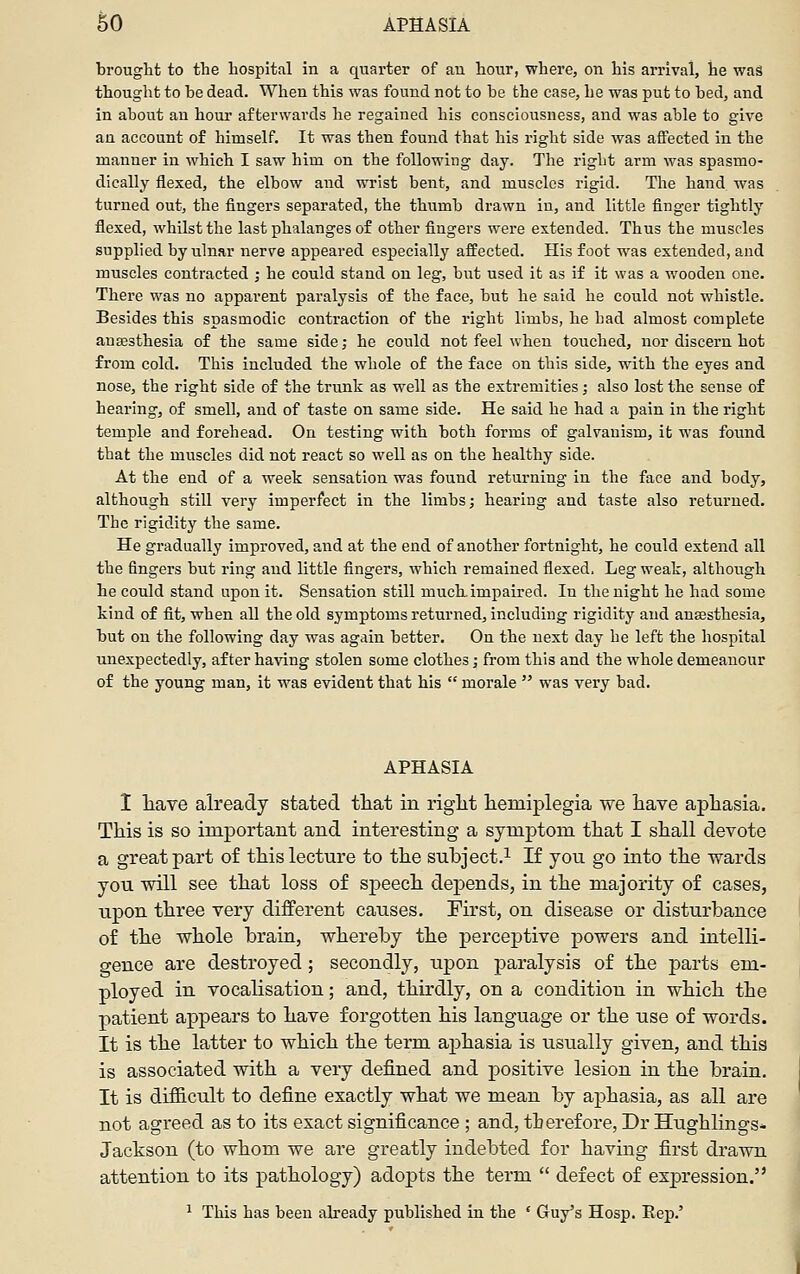 ^0 APHASIA brought to the hospital in a quarter of au hour, where, on his arrival, he was thought to be dead. When this was found not to be the case, he was put to bed, and in about an hour afterwards he regained his consciousness, and was able to give au account of himself. It was then found that his right side was affected in the manner in which I saw him on the following day. The right arm was spasmo- dically flexed, the elbow and wrist bent, and muscles rigid. The hand was turned out, the fingers separated, the thumb drawn in, and little finger tightly flexed, whilst the last phalanges of other fingers were extended. Thus the muscles supplied by ulnar nerve appeared especially affected. His foot was extended, and muscles contracted ; he could stand on leg, but used it as if it was a wooden one. There was no apparent paralysis of the face, but he said he could not whistle. Besides this spasmodic contraction of the right limbs, he had almost complete anaesthesia of the same side; he could not feel when touched, nor discern hot from cold. This included the whole of the face on this side, with the eyes and nose, the right side of the trunk as well as the extremities; also lost the sense of hearing, of smell, and of taste on same side. He said he had a pain in the right temple and forehead. On testing with both forms of galvanism, it was found that the muscles did not react so well as on the healthy side. At the end of a week sensation was found returning in the face and body, although still very imperfect in the limbs; hearing and taste also returned. The rigidity the same. He gradually improved, and at the end of another fortnight, he could extend all the fingers but ring and little fingers, which remained flexed. Leg weak, although he could stand upon it. Sensation still much, impaired. In the night he had some kind of fit, when all the old symptoms returned, including rigidity and anaesthesia, but on the following day was again better. On the next day he left the hospital unexpectedly, after having stolen some clothes; from this and the whole demeanour of the young man, it was evident that his  morale  was very bad. APHASIA 1 liave already stated tliat in riglit hemiplegia we have aphasia. This is so important and interesting a symptom that I shall devote a great part of this lecture to the subject.^ If you go into the wards you will see that loss of speech dejDendSj in the majority of cases, upon three very different causes. First, on disease or disturbance of the whole brain, whereby the perceptive powers and intelli- gence are destroyed ; secondly, upon paralysis of the parts em- ployed in vocalisation; and, thirdly, on a condition in which the patient appears to have forgotten his language or the use of words. It is the latter to which the term aphasia is usually given, and this is associated with a very defined and positive lesion in the brain. It is difiicult to define exactly what we mean by aphasia, as all are not agreed as to its exact significance ; and, therefore, Dr Hughlings*. Jackson (to whom we are greatly indebted for having first drawn attention to its pathology) adopts the term  defect of expression. ^ This has been already published in the ' Guy's Hosp. Eep.'