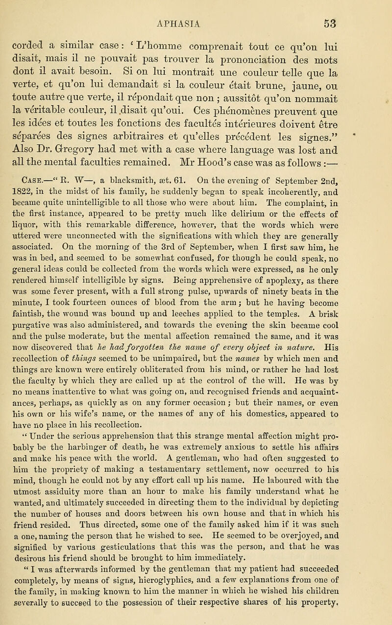 corded a similar case: ' L'homme comprenait tout ce qu'on lui disait, mais il ne pouvait pas trouver la prononciation des mots dont il avait besoin. Si on lui montrait une couleur telle que la verte, et qu'on lui demandait si la couleur etait brune, jaune, ou toute autre que verte, il repondait que non ; aussitot qu'on nommait la veritable couleur, il .disait qu'oui. Ces pbenomeues preuvent que les idees et toutes les fonctions des facultes iuterieures doivent etre separees des signes arbitraires et qu'elles precedent les signes. Also Dr. G-regory bad met with a case where language was lost and all the mental faculties remained. Mr Hood's case was as follows :— Case.— R. W—, a blacksmith, set. 61. On the evening of September 2nd, 1822, in the midst of his family, he suddenly began to speak incoherently, and became quite unintelligible to all those who were about him. The complaint, in the first instance, appeared to be pretty much like delirium or the effects of liquor, with this remarkable difference, however, that the words which M^ere uttered were unconnected with the significations with which they are generally associated. On the morning of the 3rd of September, when I first saw him, he was in bed, and seemed to be somewhat confused, for though he could speak, no general ideas could be collected from the words which were expressed, as he only rendered himself intelligible by signs. Being apprehensive of apoplexy, as there was some fever present, with a full strong pulse, upwards of ninety beats in the minute, I took fourteen ounces of blood from the arm; but he having become faintish, the wound was bound up and leeches applied to the temples. A brisk purgative was also administered, and towards the evening the skin became cool and the pulse moderate, but the mental afi'ection remained the same, and it was now discovered that he Jiadforgotten the name of every object in nature. His recollection of things seemed to be unimpaired, but the names by which men and things are known were entirely obliterated from his mind, or rather he had lost the faculty by which they are called up at the control of the will. He was by no means inattentive to what was going on, and recognised friends and acquaint- ances, perhaps, as quickly as on any former occasion; but their names, or even his own or his wife's name, or the names of any of his domestics, appeared to have no place in his recollection.  Under the serious apprehension that this strange mental affection might pro- bably be the harbinger of death, he was extremely anxious to settle his affairs and make his peace with the world. A gentleman, who had often suggested to him the propriety of making a testamentary settlement, now occurred to his mind, though he could not by any effort call up his name. He laboured with the utmost assiduity more than an hour to make his family understand what he wanted, and ultimately succeeded in directing them to the individual by depicting the number of houses and doors between his own house and that in which his friend resided. Thus directed, some one of the family asked him if it was such a one, naming the person that he wished to see. He seemed to be overjoyed, and signified by various gesticulations that this was the person, and that he was desirous his friend should be brought to him immediately.  I was afterwards informed by the gentleman that my patient had succeeded completely, by means of signs, hieroglyphics, and a few explanations from one of the family, in making known to him the manner in which he wished his children severally to succeed to the possession of their respective shares of his property.