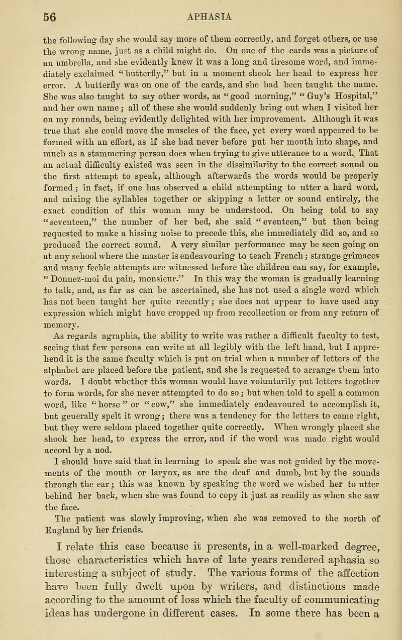 the following day she would say more of them correctly, and forget others, or use the wrong name, just as a child might do. On one of the cards was a picture of au umbrella, and she evidently knew it w^as a long and tiresome word, and imme- diately exclaimed  butterfly, but in a moment shook her head to express her error. A butterfly was on one of the cards, and she had been taught the name. She was also taught to say other words, as  good morning,  Guy's Hospital, and her own name; all of these she would suddenly bring out when I visited her on my rounds, being e^adently delighted with her improvement. Although it was true that she could move the muscles of the face, yet every word appeared to be formed with an eflbrt, as if she had never before put her mouth into shape, and much as a stammering person does when trying to give utterance to a word. That au actual difiiculty existed was seen in the dissimilarity to the correct sound on the first attempt to speak, although afterwards the words would be propei'ly formed; in fact, if one has observed a child attempting to utter a hard word, and mixing the syllables together or skipping a letter or sound entirely, the exact condition of this woman may be understood. On being told to say  seventeen, the number of her bed, she said  eventeen, but then being requested to make a hissing noise to precede this, she immediately did so, and so produced the correct sound. A very similar performance may be seen going on at any school where the master is endeavouring to teach French; strange grimaces and many feeble attempts are witnessed before the children can say, for example, Donnez-moi du pain, monsieur. In this way the woman is gradually learning to talk, and, as far as can be ascertained, she has not used a single word which has not been taught her quite recently; she does not appear to have used any expression which might have cropped up from recollection or from any return of memory. As regards agraphia, the ability to write was rather a difiicult faculty to test, seeing that few persons can write at all legibly with the left hand, but I appre- hend it is the same faculty which is put on trial when a number of letters of the alphabet are placed before the patient, and she is requested to arrange them into words. I doubt whether this woman would have voluntarily put letters together to form words, for she never attempted to do so; but when told to spell a common word, like  horse  or  cow, she immediately endeavoured to accomplish it, but generally spelt it wrong; there was a tendency for the letters to come right, but they were seldom placed together quite correctly. When wrongly placed she shook her head, to express the error, and if the word was made right would accord by a nod. I should have said that in learning to speak she w^as not guided by the move- ments of the mouth or larynx, as are the deaf and dumb, but by the sounds through the ear; this was known by speaking the word we wnshed her to utter behind her back, when she was found to copy it just as readily as when she saw the face. The patient was slowly improving, when she was removed to the north of England by her friends. I relate this case because it presents, in a well-marked degree, those characteristics which have of late years rendered aphasia so interesting a subject of study. The various forms of the affection have been fully dwelt upon by writers, and distinctions made according to the amount of loss which the faculty of communicating ideas has undergone in different cases. In some thei'e has been a