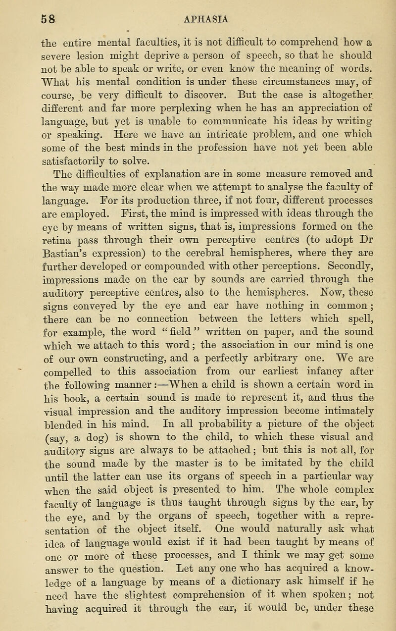 tlie entire mental faculties, it is not difficult to compreliend how a severe lesion might deprive a person of speech, so that he should not he ahle to sj)eak or write, or even know the meaning of words. What his mental condition is under these circumstances may, of course, be very difficult to discover. But the case is altogether, different and far more perplexing when he has an appreciation of language, hiit yet is unable to communicate his ideas by writing or speaking. Here we have an intricate problem, and one which some of the best minds in the profession have not yet been able satisfactorily to solve. The difficulties of explanation are in some measure removed and the way made more clear when we attempt to analyse the faculty of language. For its production three, i£ not four, different processes are employed. Pii'st, the mind is impressed with ideas through the eye by means of vsritten signs, that is, impressions formed on the retina pass through their own perceptive centres (to adopt Dr Bastian's expression) to the cerebral hemispheres, where they are further developed or compounded ^vith other perceptions. Secondly, impressions made on the ear by sounds are carried through the auditory perceptive centres, also to the hemispheres. Now, these signs conveyed by the eye and ear have nothing in common; there can be no connection between the letters which spell, for example, the word  field  written on paper, and the sound which we attach to this word; the association in our mind is one of our own constmcting, and a perfectly arbitrary one. We are compelled to this association from our earliest infancy after the following manner :—When a child is shown a certain word in his book, a certain sound is made to represent it, and thus the visual impression and the auditory impression become intimately blended in his mind. In all probability a picture of the object (say, a dog) is shown to the child, to which these visual and auditory signs are always to be attached; but this is not all, for the sound made by the master is to be imita,ted by the child until the latter can use its organs of speech in a particular way when the said object is presented to him. The whole complex faculty of language is thus taught through signs by the ear, by the eye, and by the organs of speech, together with a repre- sentation of the object itself. One would naturally ask what idea of language would exist if it had been taught by means of one or more of these processes, and I think we may get some answer to the question. Let any one who has acquii-ed a know- ledo-e of a language by means of a dictionary ask himseK ]£ he need have the slightest comprehension of it when spoken; not having acquired it through the ear, it would be, under these