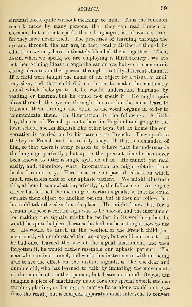 circumstances, quite without meaning to liim. Thus the common remark m.ade by many persons, that they can read French or German, but cannot speak those languages, is, of course, true, for they have never tried. The processes of learning through the eye and through the ear are, in fact, totally distinct, although by education we may have intimately blended them together. Then, again, when we speak, we are employing a third faculty ; we are not then gaining ideas through the ear or eye, but we are communi- cating ideas to another person through a totally different channel. If a child were taught the name of an object by a visual or audi- tory sign, and that child did not learn to make the customary sound which belongs to it, he would understand language by reading or hearing, but he could not speak it. He might gain ideas through the eye or through the ear, but he must learn to transmit them through the brain to the vocal organs in order to communicate them. In illustration, is the following. A little boy, the son of French parents, born in England and going to the town school, speaks English like other boys, but at home the con- versation is carried on by his parents in French. They speak to the boy in French, and he readily obeys all that is demanded of him, so that there is every reason to believe that he understands the language perfectly ; but up to the present time he has never been known to utter a single syllable of it. He cannot yet read easily, and, therefore, what information he might obtain from books I cannot say. Here is a case of partial education which much resembles that of our aphasic patient. We might illustrate this, although somewhat imperfectly, by the following :—An engine driver has learned the meaning of certain signals, so that he could explain their object to another person, but it does not follow that he could take the signalman's place. He might know that for a certain purpose a certain sign was to be shown, and the instrument for making the signals might be perfect in its working; but he would be quite helpless, because he had not been taught how to use it. He would be much in the position of the French child just mentioned, who understood the language, but could not use it. If he had once learned the use of the signal instrument, and then forgotten it, he would rather resemble our aphasic patient. The man who sits in a tunnel, and works his instruments without being able to see the effect on the distant signals, is like the deaf and dumb child, who has learned to talk by imitating the movements of the mouth of another person, but hears no sound. Or you can imagine a piece of machinery made for some special object, such as turning, planing, or boring ; a motive force alone would not pro- duce the result, but a complex apparatus must intervene to convert