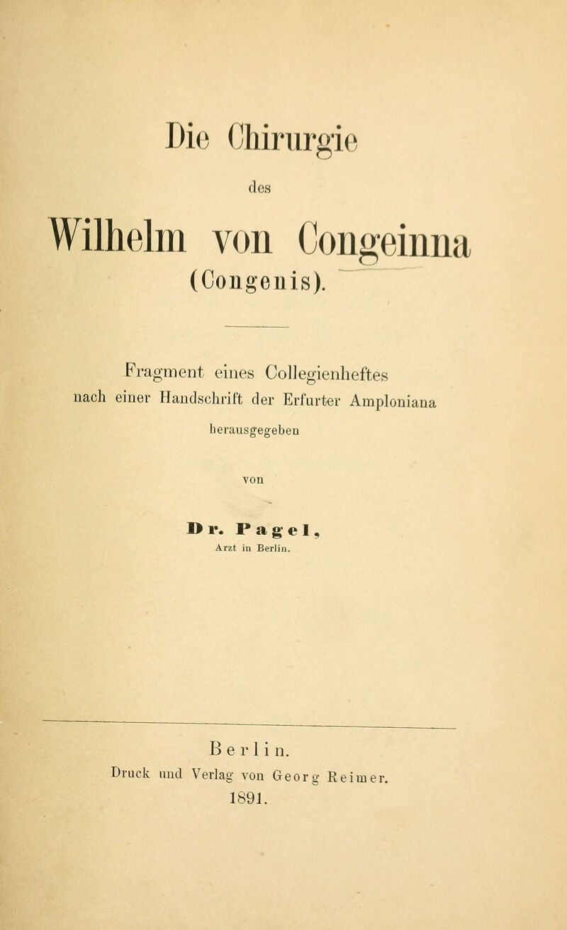 Die Chirurgi(3 des Wilhelm von Coiigeinna (Congeuis). Fragment eines CoUegienheftes nach einer Handschrift der Erfurter Amploniana herausgegeben I>r. Pagel, Arzt in Berlin. Berlin. Druck und Verlag von Georg Reimer. 1891.