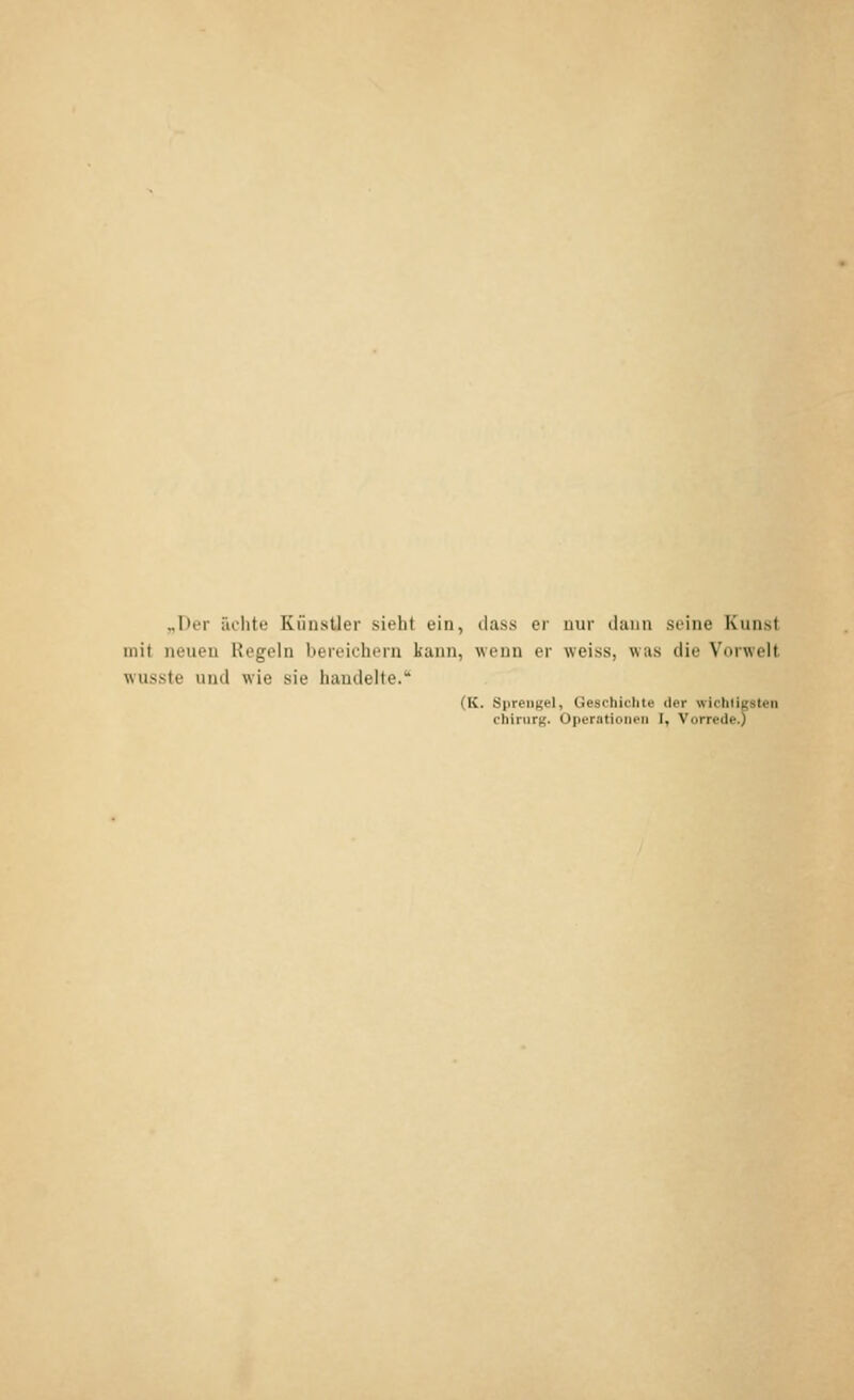 „Der ächte Künstler sieht ein, dass er nur dann seine Kunst mit neueu Regeln bereichern kann, wenn er weiss, was die Vorwelt wusste und wie sie handelte. (K. Sprengel, Geschichte der wichtigsten Chirurg. Operationen I, Vorrede.)