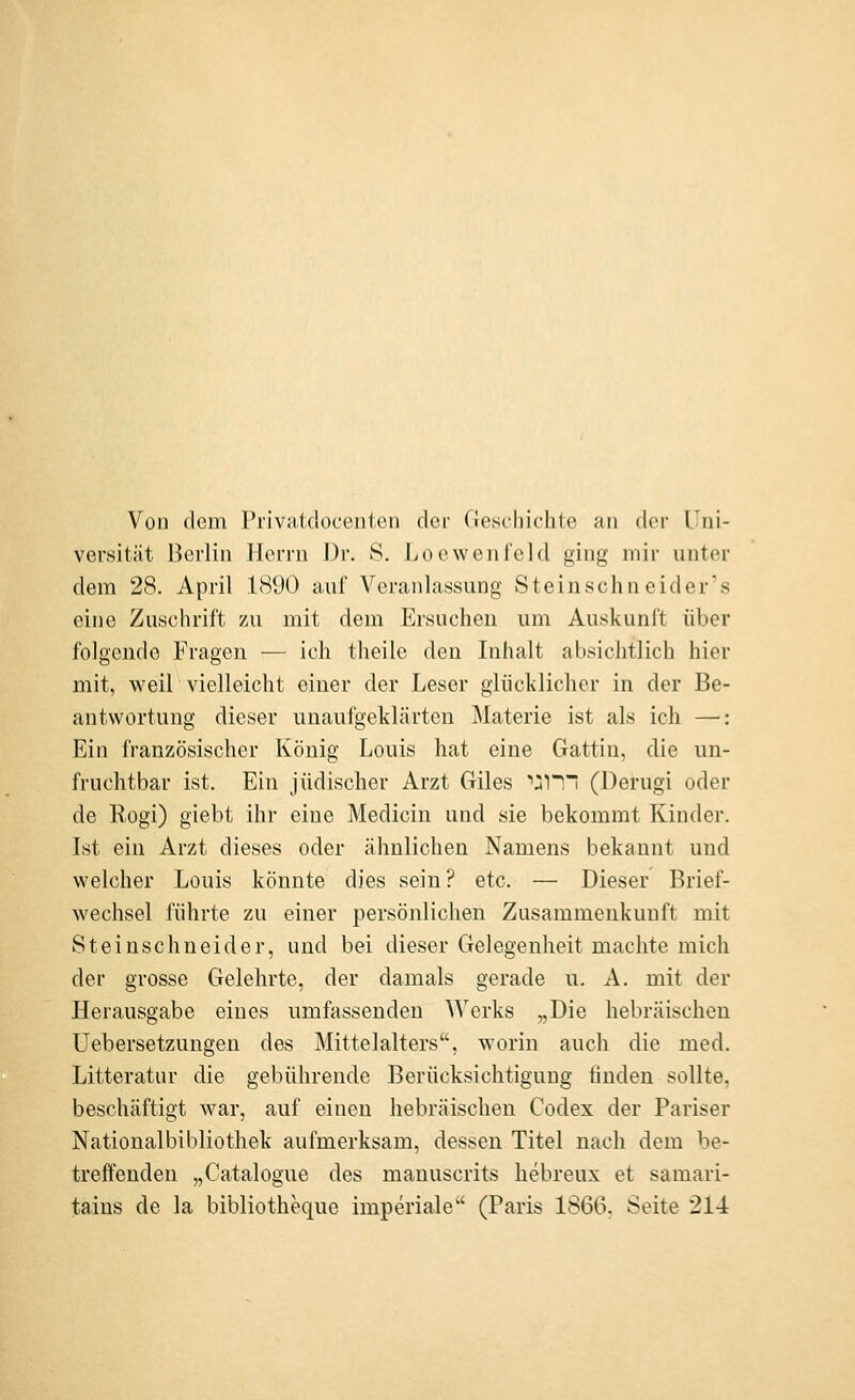 Von dem Privaidoceiiten der Cieschichte an der Uni- versität Berlin Herrn Dr. S. Loe wen leid ging mir unter dem 28. April 1890 auf Veranlassung Steinschneider's eine Zuschrift zu mit dem Ersuchen um Auskunft über folgende Fragen — ich theile den Inhalt absichtlich hier mit, weil vielleicht einer der Leser glüclilicher in der Be- antwortung dieser unaufgeklärten Materie ist als ich —: Ein französischer König Louis hat eine Gattin, die un- fruchtbar ist. Ein jüdischer Arzt Giles '•^l! (Derugi oder de Rogi) giebt ihr eine Medicin und sie bekommt Kinder. Ist ein Arzt dieses oder ähnlichen Namens bekannt und welcher Louis könnte dies sein? etc. — Dieser Brief- wechsel führte zu einer persönlichen Zusammenkunft mit Steinschneider, und bei dieser Gelegenheit machte mich der grosse Gelehrte, der damals gerade u. A. mit der Herausgabe eines umfassenden Werks „Die hebräischen üebersetzungen des Mittelalters, worin auch die med. Litteratur die gebührende Berücksichtigung linden sollte, beschäftigt war, auf einen hebräischen Codex der Pariser Nationalbibliothek aufmerksam, dessen Titel nach dem be- treffenden „Catalogue des manuscrits hebreux et samari- tains de la bibliotheque imperiale (Paris 1866. Seite 214