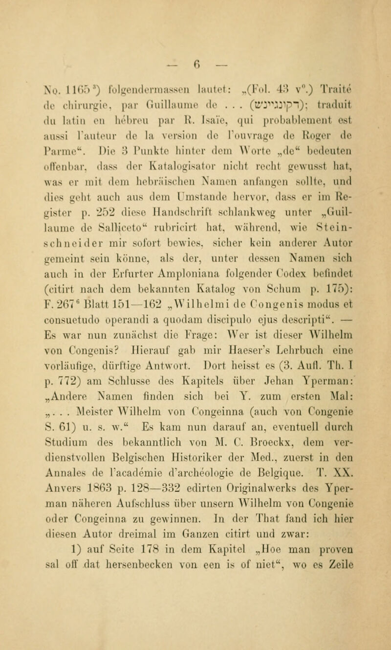 No. 11«):')') rulK'emlonnasscu laulel: „(F..I. 4H v.) Trailö de (.-liirurgio, par (iiiillaunio de . . . (ti*;'''jjip'!); tiadiiit du latiii Oll liebivu iiai- K. Isaic. <|ui prubablement est aussi raiittnir de la Version tlc rdiivra^c de Roj^er de ranne'. Die H Punkte hinter dem Worte „de bedeuten olVenbar. dass der Katalogisator nicht recht gewusst hat, was er mit dem hebräischen Namen anfangen sollte, und dies geht auch aus dem Umstände hervor, dass er im Re- gister p. 252 diese Ilandschril't schlankweg unter „Guil- laume de Salliceto rulu-icirt hat. während, wie Stein- schneider mir sofort bewies, sicher kein anderer Autor gemeint sein könne, als der, unter des.sen Namen sich auch in der Erfurter Amploniana folgender Codex befindet (citirt nach dem bekannten Katalog von Schum p. 175): F. 267* Blatt 151—162 „Wilhelmi de Congenis modus et consuetudo operandi a quodam discipulo ejus descripti. — Es war nun zunächst die Frage: Wer ist dieser Wilhelm von Congenis? Hierauf gab mir Haeser's Lehrbuch eine vorläufige, dürftige Antwort. Dort hei.sst es (3. Aull. Th. I p. 772) am Schlüsse des Kapitels über Jehan Yperman: „Andere Namen finden sich bei Y. zum ersten Mal: „. . . Meister Wilhelm von Congeinna (auch von Congenie S. 61) u. s. w. Es kam nun darauf an, eventuell durch Studium des bekanntlich von M. ('. Broeckx, dem ver- dienstvollen Belgischen Historiker der Med., zuerst in den Annales de l'academie d'archeologie de Belgique. T. XX. Anvers 1863 p. 128—332 edirten Originalwerks des Yper- man näheren Aufschluss über unsern AVilhelm von Congenie oder Congeinna zu gewinnen. In der That fand ich hier diesen Autor dreimal im Ganzen citirt und zwar: 1) auf Seite 178 in dem Kapitel „lloe man proven sal olf dat hersenbecken von een is of uiet, wo es Zeile