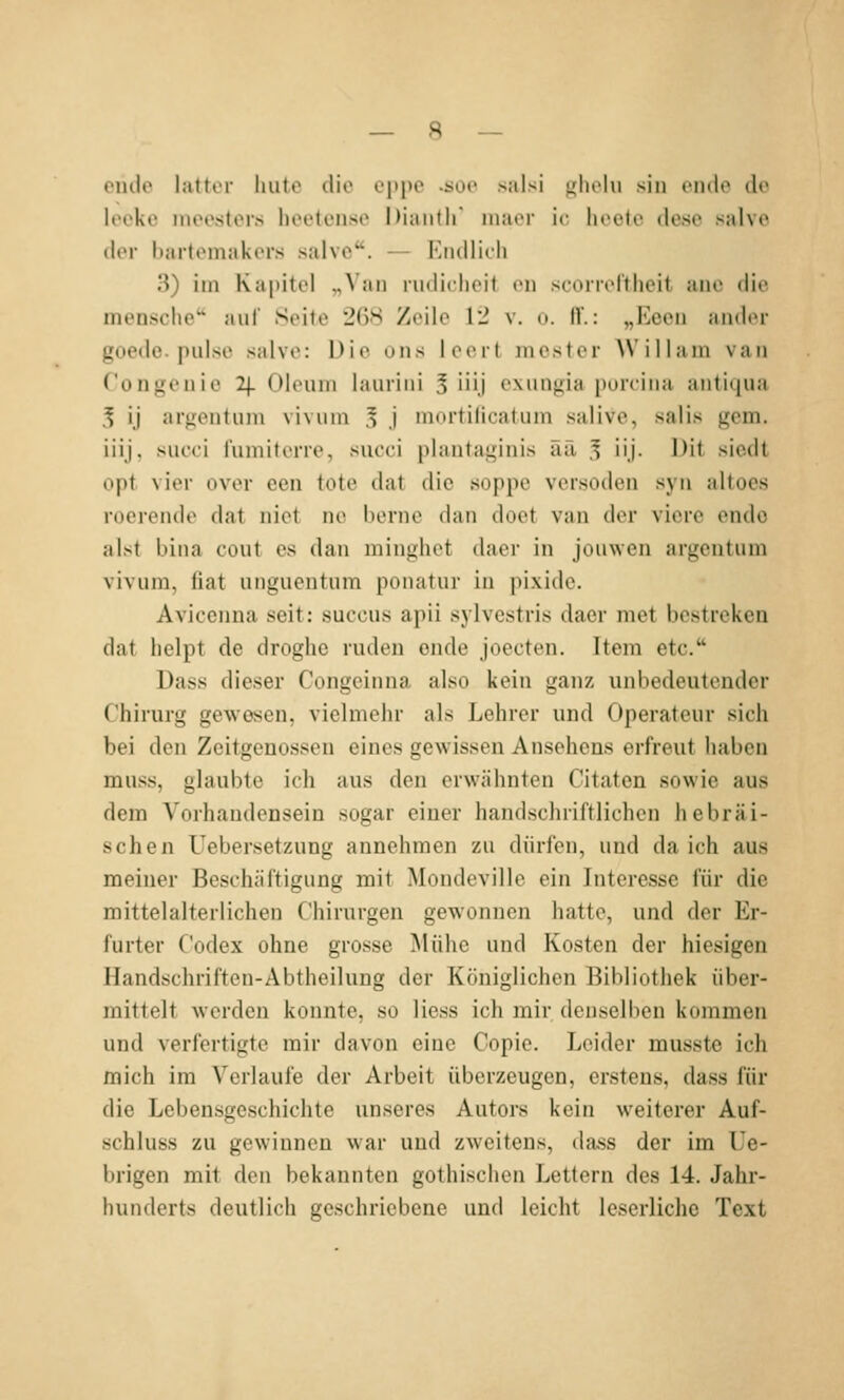 eiule lattor luitc die cppo -üoc salsi i^liolu .sin ciule de lecke mee^ters heetense Dianth maor ic lieete dese salve der bartomakcrs salve. — Eiulliili 3) im Kai)itel „Van rudiclicit t>n scoiicrtheit aiic die mensche'' auf Seite 2()S Zeile 12 v. o. H.: „Keen ander goedc. pulse salve: Die uns leert mester W'illani van Ton gen ie 2\. Oleum laurini 3 iüj exungia i)ürcina antiqua 5 ij argentum vivum 5 j »nortilicatum salive, saus gem. iüj, succi fumiterre, succi plantaginis ää 3 iij. Dit siedt opt vier over een tote dat die soppe versoden syu altoes roerende dat niet ne berne dan doet van der viere endo alst bina cout es dan minghet daer in jouwen argentum vivuni, fiat unguentum ponatur in pixide. Aviccnna seit: succus apii sylvestris daer met bestreken dat lielpt de droglie rüden ende joeoten. Item etc. Dass dieser Congeinna also kein ganz unbedeutender Chirurg gewesen, vielmehr als Lehrer und Operateur sich bei den Zeitgenossen eines gewissen Ansehens erfreut haben muss, glaubte ich aus den erwähnten Citaton sowie aus dem Vorhandensein sogar einer handschriftlichen hebräi- schen Uebersetzung annehmen zu dürfen, und da ich aus meiner Beschäftigung mit Mondeville ein Interesse für die mittelalterlichen Chirurgen gewonnen hatte, und der Er- furter Codex ohne grosse Mühe und Kosten der hiesigen Handschriften-Abtheilung der Königlichen Bibliothek über- mittelt werden konnte, so Hess ich mir denselben kommen und verfertigte mir davon eine Copie. Leider musste ich mich im Verlaufe der Arbeit überzeugen, erstens, dass für die Lebensgeschichte unseres Autors kein weiterer Auf- schluss zu gewinnen war und zweitens, dass der im Ue- brigen mit den bekannten gothischen Lettern des 14. Jahr- hunderts deutlich geschriebene und leicht leserliche Text