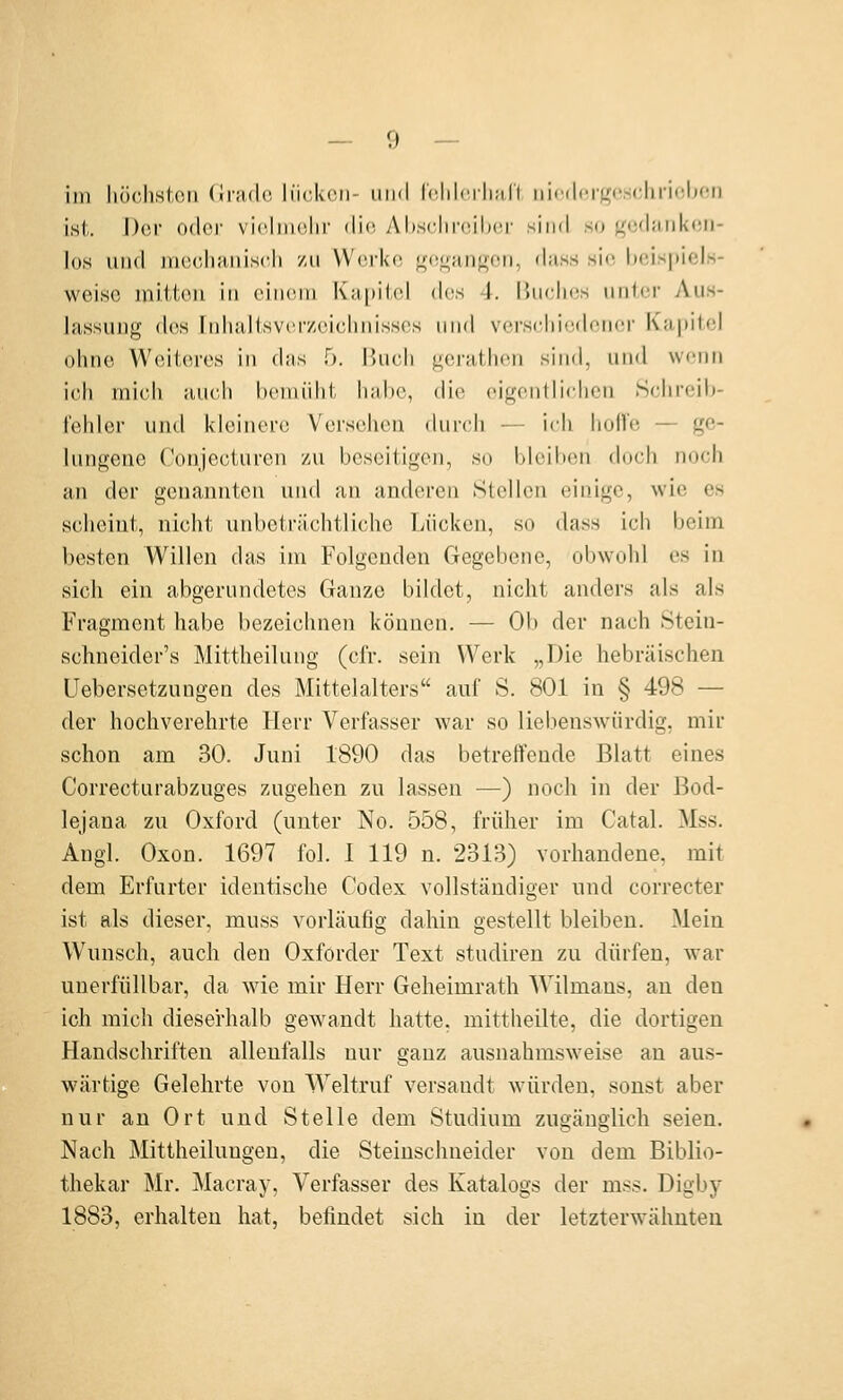 im liöcliHtoii flradc- li'ickcii- iiiid r<!lil('ili;i,ri iiicilcifrcscliriobon ist. I)(!r oder vicliiHilir die- AbscIiiMnlxü- sind so <^t;d;iiikon- los und iii(!c,li;i,iiiscli zu Worko f^(!Orinti,oii, d;iss sie, l)cis|)iels- weise miiton in cinoui KhiiücI des 1. IJucluis unlor Aus- lassung dos Inhalisvorzoiclinissos und vcrscliicdoncü' Kapitol ohno Weiteres in das 5. ikich geratlien sind, und wenn ich mich auch bemüht habe, dio oigontliohen Schreib- fehler und kleinere Versehen (Uirch — ich horte — ge- lungene Conjeciurcn zu beseitigen, so bleiben doch noch an der genannten und an anderen Stellen einige, wie es scheint, nicht unbeträchtliche Lücken, so dass ich beim besten Willen das im Folgenden Gegebene, obwohl es in sich ein abgerundetes Ganze bildet, nicht anders als als Fragment habe bezeichnen können. — Ob der nach Stein- schneider's Mittheilung (cfr. sein Werk „Die hebräischen üebersetzungen des Mittelalters auf S. 801 in § 498 — der hochverehrte Herr Verfasser war so liebenswürdig, mir schon am 30. Juni 1890 das betreffende Blatt eines Correcturabzuges zugehen zu lassen —) noch in der Bod- lejana zu Oxford (unter No. 558, früher im Catal. Mss. Augl. Oxon. 1697 fol. 1 119 n. 2313) vorhandene, mit dem Erfurter identische Codex vollständiger und correcter ist als dieser, muss vorläufig dahin gestellt bleiben. Mein Wunsch, auch den Oxforder Text studiren zu dürfen, war unerfüllbar, da wie mir Herr Geheimrath Wilmans, an den ich mich dieserhalb gewandt hatte, mittheilte, die dortigen Handschriften allenfalls nur ganz ausnahmsw^eise an aus- wärtige Gelehrte von Weltruf versandt würden, sonst aber nur an Ort und Stelle dem Studium zugänglich seien. Nach Mittheilungen, die Steinschneider von dem Biblio- thekar Mr. Macray, Verfasser des Katalogs der mss. Digby 1883, erhalten hat, befindet sich in der letzterwähnten