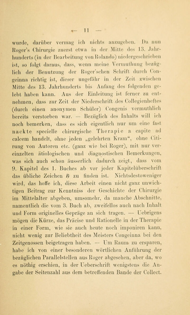 wurde, (lii,riil)Cf vermag ich iiirhls ;in/iii;<;lic.ii. Du min Ilogor's Cliirurgic zuerst etwa in ilcr i\Iil,l(! <l(!.s !)>. .liihr- huntlcrl.,s(in (\vv l'x-jirlx'iiung v(mi IJchindn) niedcrgeHchricbon ist, so folgt (l;ir;uis, dass, wenn nu^ine Vürmutliung heziig- licli der Henut/ung dov K(»g(M-\sc,lien Schrift durch ('on- geinna richtig ist, dieser ungcf.'ihr in der Zeit zwischen IVlitte des 13. Jahrhunderts l)is Anfang des folgenden ge- lobt haben kann. Aus der Einleitung ist ferner zu ent- nehmen, dass zur Zeit der Niederschrift des Collegienheftes (durch einen anonymen Schüler) Congenis vermuthlich bereits verstorben war. — Bezüglich des Inhalts will ich noch bemerken, dass es sich eigentlich nur um eine fast nackte specielle chirurgische Therapie a capite ad calcem handelt, ohne jeden „gelehrten Kram, ohne Citi- rung von Autoren etc. (ganz wie bei Roger), mit nur ver- einzelten ätiologischen und diagnostischen Bemerkungen, was sich auch schon äusserlich dadurch zeigt, dass vom 9. Kapitel des 1. Buches ab vor jeder Kapitelüberschrift das übliche Zeichen Jp zu linden ist. Nichtsdestoweniger wird, das hoffe ich, diese Arbeit einen nicht ganz unwich- tigen Beitrag zur Kenntniss der Geschichte der Chirurgie im Mittelalter abgeben, umsomehr, da manche Abschnitte, namentlich die vom 3. Buch ab, zweifellos auch nach Inhalt und Form originelles Gepräge an sich tragen. — üebrigens mögen die Kürze, das Präcise und Rationelle in der Therapie in einer Form, wie sie auch heute noch imponiren kann, nicht wenig zur Beliebtheit des Meisters Congeinua bei den Zeitgenossen beigetragen haben. — Um Raum zu ersparen, habe ich von einer besonderen wörtlichen Anführung der bezüglichen Parallelstellen aus Roger abgesehen, aber da, wo es nöthig erschien, in der Ueberschrift wenigstens die An- gabe der Seitenzahl aus dem betreffenden Baude der Collect.