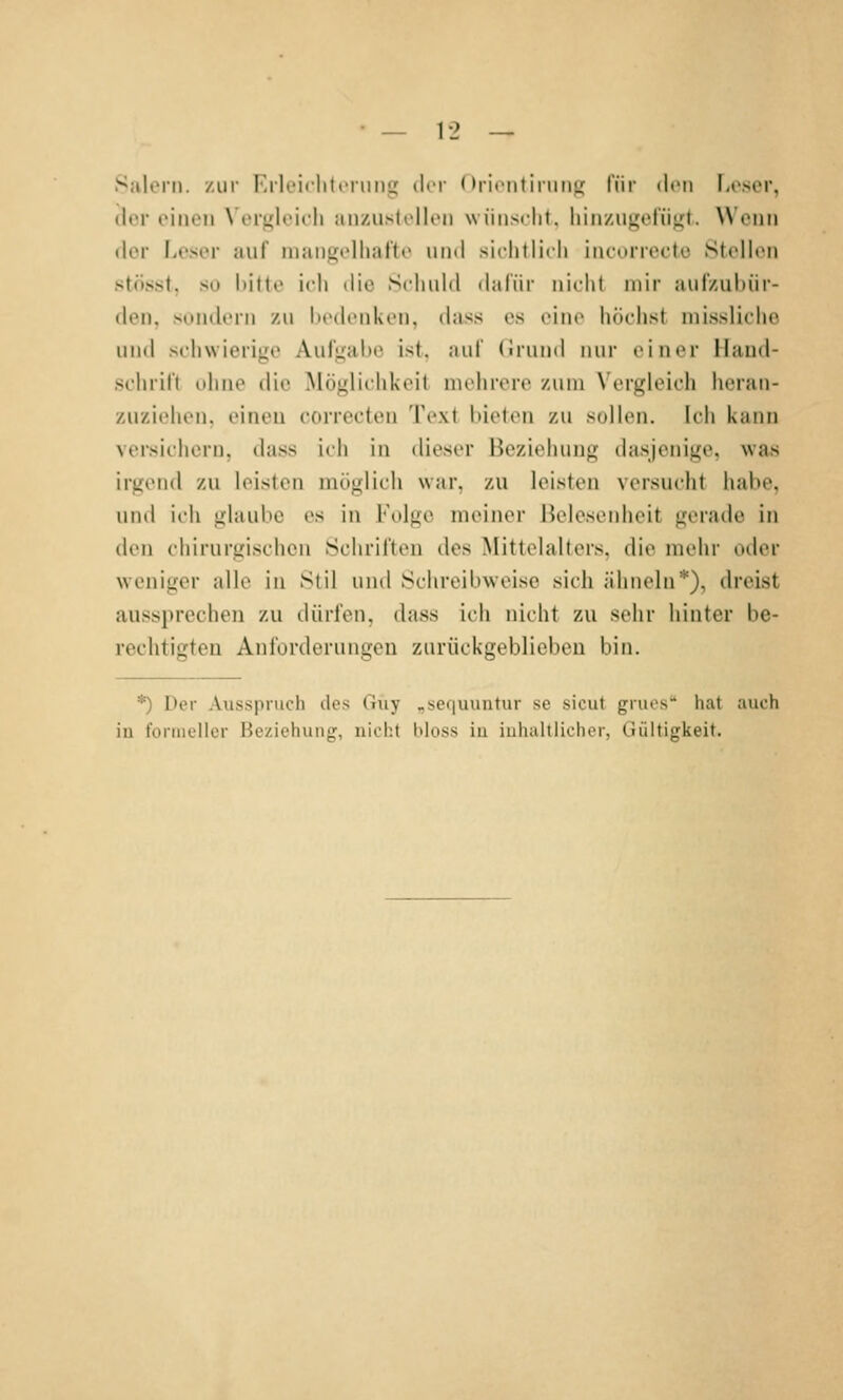 Sulorn. zur lülciclitfiiiiiLC »Kt Oricntirunji l'ür deii l.cscr, der einen Vergleich anzustellen wiinsciit, hinziigetiigt. Wenn der Leser auf niengelhafte und sichtli( h iiuvirrecto Stellen stösst, so hitte ich die Schuld dafür nicht mir aufzubür- den, sondern zu hcdcnkcn, (hiss es eine höchst niissliche und schwierige Aufgabe ist. auf (Iruinl nur ciinT llaml- schril't idine die Möglichkeit mehrere zum \ ergleicii heran- zuziehen, einen correcten Text bieten zu sollen. Ich kann versicliern, dass ich in ilioser Beziehung (htsjenige, was irgend zu leisten möglich war, zu leisten versucht habe, und ich glaube es in Folge meiner ßelesenheit gerade in ilen chirurgischen Schriften des Mittelalters, die mehr oder weniger alle in Stil und Schreibweise sich ähneln*), dreist aussprechen zu dürfen, dass ich nicht zu sehr hinter be- rechtigten Anl'orderungen zurückgeblieben bin. *) Der Ausspruch des Guy „sequuntur se sicut grues hat auch iü formeller Beziehung, nicht bloss in inhaltlicher, Gültigkeit.