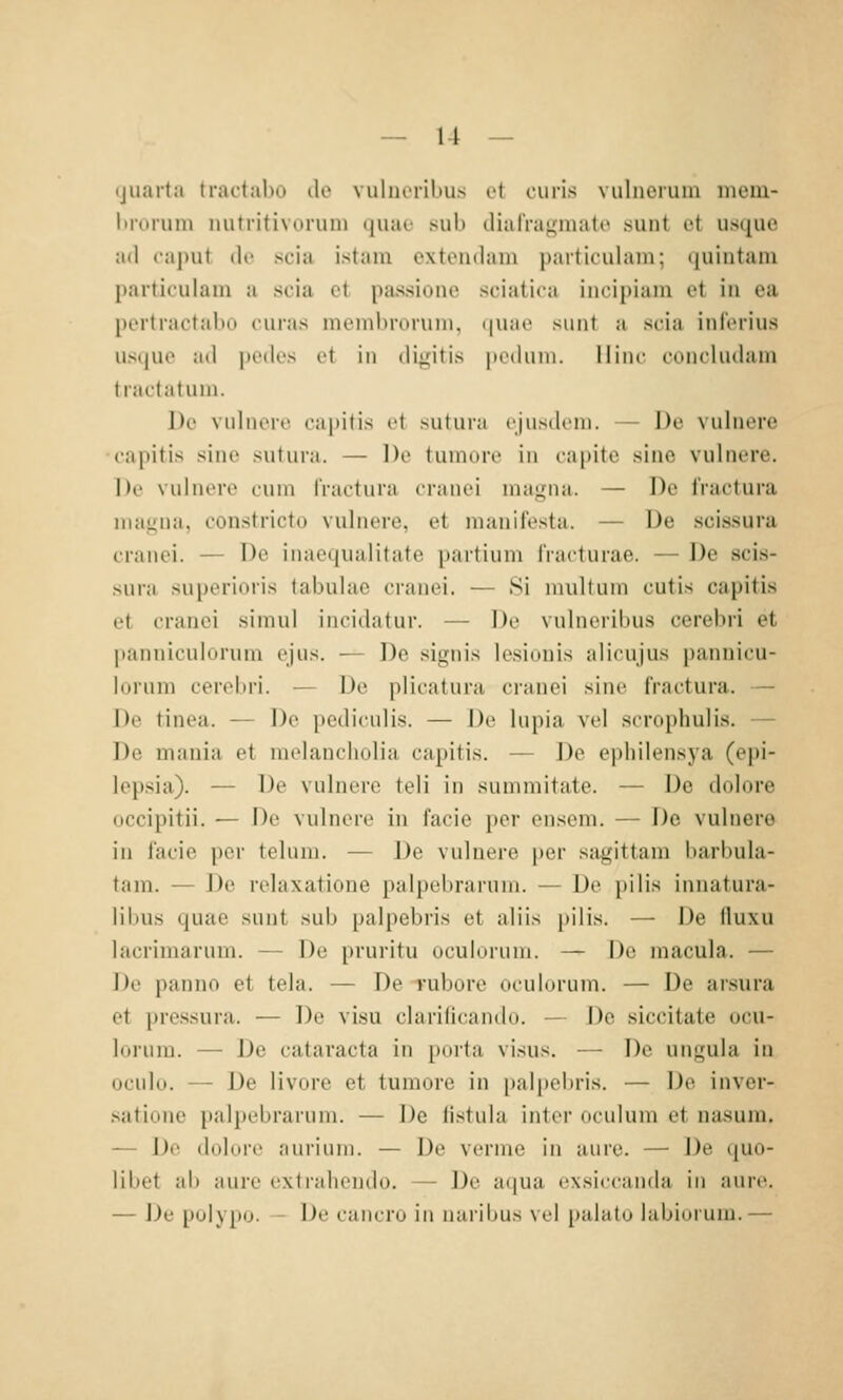 ijuarta tractabo de vulucrilius i-t (.•uiis vuliierum mem- l)roruni mitritivorum quae sub clialVaginato sunt et usquo ad (■;i|)ut (Ir stiii istam extendam particulam; (luintani particulain a scia et passioiie sciatica incipiain et in ea pertractalio ciiras nieiiibroruni, (|uae sunt a scia ini'erius iisque ;i(l pedes et in digitis peduni. Ilinc coiichidain tiactatmn. De vuhieie capitis et sutuia i'jiisdeni. — J)e vuhierc •capitis sine sutiua. — De tiimore in capite sine vulnere. |)r \uliiere cum fractura ciiiiu'i niai^na. — De iVactura niajiiia, constricto vulnere, et manilesta. — De scissura cranei. — De inaequalitate partium IVacturae. — De scis- sura superioris labulac cranei. — Si inulliun cutis capitis et cranei simul incidatur. — De vuhieribus cerebri et panniculurum ejus. — De signis lesiüuis alicujus pannicu- lurum cerebri. — De plicatura cranei sine fractura. — De tinea. — De pediculis. — De hipia vel scrophulis. — De mania et melancholia capitis. — De ephilensya (epi- lepsia). — De vuhiere teil in summitate. — De dolore occipitii. — De vulnere in facie per ensem. — De vulnere in i'acie per telum. — J)e vulnere per sagittam barbula- tam. — De relaxatione palpebrarum. — De pilis innatura- blais (|ii;u' sunt sub palpebris et aliis pilis. — De lluxu lacrimarum. — De pruritu oculoruni. — De macula. — J)e panno et tela. — De Tubore oculurum. — De arsura et pressura. — De visu clarificando. — De siccitate ocu- loruin. — De Cataracta in porta vi.sus. — De ungula in uculu. — De livore et tumore in i)alpebris. — De inver- satione palpebrarum. — De iistula inter oculum et nasum. — De dolore auiiuin. — De verme in aure. — De quo- libet ab aure extr.ilieiKJo. — De a(|ua exsiccanda in aure. — De polypo. - De cancro in naribus vel palatu labiurum.—