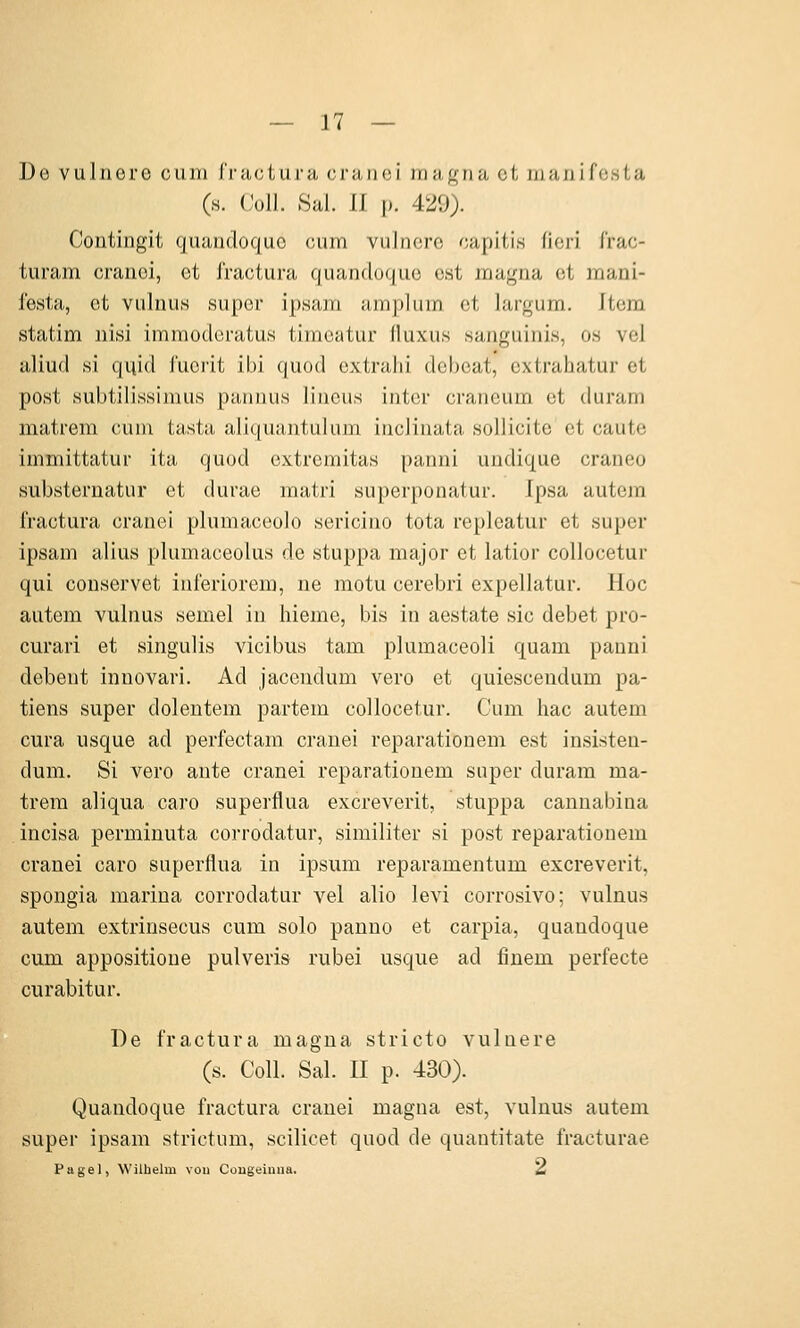 üe vulncrc cum Iructara cniuci iruif^na et manifcsta (h. (Joll. Sal. II p. 429). Contingit quandoquo cum vulncrc capitis ficri frac- turam cranci, et fractura quandoquo est maj^na et mani- festa, et vulnus super ip.sajn amplum et largum. Item statim nisi immoderatus timeatur (luxus sanguinis, o.s vel aliud si quid fucrit ibi quod extralii debeat, extrahatur et post subtilissimus pannus lineus intcr craneum et duram matrem cum tasta aliquantulum inclinata soUicite et caute immittatur ita quod extremitas panni undique craneo substernatur et durae matri superponatur. Ipsa autem fractura cranei plumaceolo sericino tota repleatur et super ipsam alius plumaceolus de stuppa major et latior collocetur qui conservet inferiorem, ne motu cerebri expellatur. Hoc autem vulnus semel in liieme, bis in aestate sie debet pro- curari et singulis vicibus tarn plumaceoli quam panni debent innovari. Ad jacendum vero et quiescendum pa- tiens super dolentem partem collocetur. Cum hac autem cura usque ad perfectam cranei reparationem est insisten- dum. Si vero ante cranei reparationem super duram ma- trem aliqua caro superflua excreverit, stuppa canuabina incisa perminuta corrodatur, similiter si post reparationem cranei caro superflua in ipsum reparamentum excreverit, spongia marina corrodatur vel alio levi corrosivo; vulnus autem extrinsecus cum solo panno et carpia, quandoque cum appositioue pulveris rubel usque ad finem perfecte curabitur. De fractura magna stricto vulnere (s. Coli. Sal. II p. 430). Quandoque fractura cranei magna est, vulnus autem super ipsam strictum, scilicet quod de quautitate fracturae Pagel, Wilhelm vou Cougelnua. ^