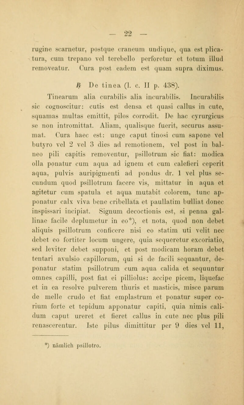 iiijiiiu' scaiiiotur, |)ost(jue craiu'uiii uinliiiuo, qua est plica- tura, cum tropaiio vol terebello perforetur et totum illud rcmovpatur. Cura pust cadom est (|uam snpra diximus. H Do tinea (1. c II p. 4:iS). Tiiiearuni alia curabilis aiia incuralMlis. Inciiralnlis sie fotinüsoitur: i'utis est densa et ([uasi lallus in cutc, s((iiainas nuiltas cinittit. pilos coitikI'h. De liac cyrurgicus se noii intromittat. Aliani, qualiscjuc t'uorit, securus assu- mat. Cura iiaec est: unge caput tinosi cum saponc vol butyro vel 2 vel 3 dies ad remotionem, vel post in bal- neo pili capitis removentur, psillotrum sie fiat: modica olla pouatur cum aqua ad ignem et cum caleficri ceperit aqua, pulvis auiipignienti ad pondus dr. 1 vel plus se- cuudum quiid psillotrum iaccre vis, mittalur in aqua et agitetur cum spatula et aqua mutabit cdlurcm, lunc ap- punatur calx viva beue cribellata et paullatim Indliat donec inspissari incipiat. Signum decoctionis est, si penna gal- linae facile deplumetur in eo*), et nota, quod non debet aliquis psillotrum coulicere üisi eo statim uti vclit nee debet eo fortiter locum ungere, quia sequeretur excoriatio, sed leviter debet supponi, et post modicam horam debet tentari avulsio capillorum, qui si de facili sequantur, de- ponatur statim psillotrum cum aqua calida et sequuntur omnes capilli, post fiat ei pilliolus: accipe picem, liquefac et in ea resolve pulverem thuris et masticis, misce parum de melle crudo et fiat emplastrum et pouatur super co- rium forte et tepidum apponatur capiti, (|uia nimis cali- dum caput ureret et ficret callus in cute nee plus pili renascerentur. Iste pilus dimittitur per 9 dies vel 11, *) nämlich psillotro.