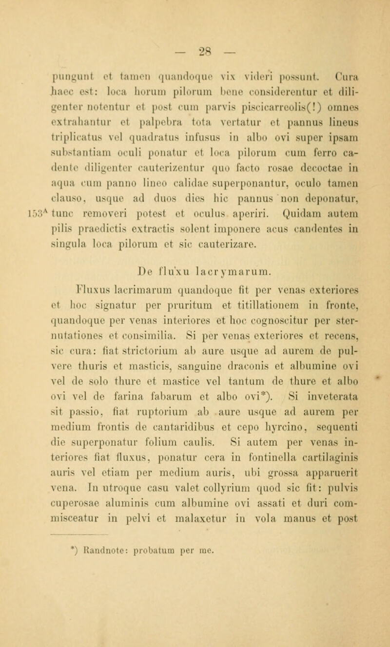 punguiit et laiiit'ii i|ii;iii(l(H|uc \i\ \ i.lcii |i(issiiii(. Ciua Jiaec ast: loca hurum piloruin l»oiie fou.siilcrciitiir et dili- genter notcntur et pust tum j)aivis piscifariooli8(!) omuas extrahantur et palpebra tota vertatur et pannus lineus triplicatus vol quailratus infusus in albo ovi super ipsam substantiam oculi ponatur et loca pilorum tum ferro ca- (leute tliligenter eauterizentur quo facto rosae decoctae in a(|ua tum panuo liiieo calidae superponantur. u<ulo lamon clauso, usque ad duos dies hie pannus non deponatur. 153'^ tunc removeri potest et oculus aperiri. Quidam autem l)ilis praedictis extractis solent imponere acus candentes in singula loca piloruin et sie cauterizare. De flu'xu lacrymarum. Fluxus lacrimarum quandoque fit per veuas exteriores et hoc Signatur per pruritum et titillationem in fronte, quandoque per venas interiores et hoc cognoscitur per ster- nutationes et cousimilia. 8i per venas exteriores et recens, sie cura: fiat stricioriuni ah aure usquc ad aurem de pul- vere thuris et masficis, sanguine draconis et allnimine ovi vel de solo thure et raastice vel tantum de thure et albo ovi vel de farina fabarum et albo ovi*). 8i inveterata sit passio, fiat ruptorium ab aure usque ad aurem per medium frontis de cantaridibus et cepo hyrcino, sequenti die superponatur folium caulis. Si autem per venas in- teriores fiat fluxus, ponatur cera in fontinella cartilaginis auris vel etiam per medium auris, ubi grossa apparuerit Vena. In utroquc casu valet collyrium quod sie fit: pulvis cuperosac aluminis cum albumine ovi a.ssati et duri com- misceatur in pelvi et malaxetur in vola manus et post *) Raudnote: probatum per me.