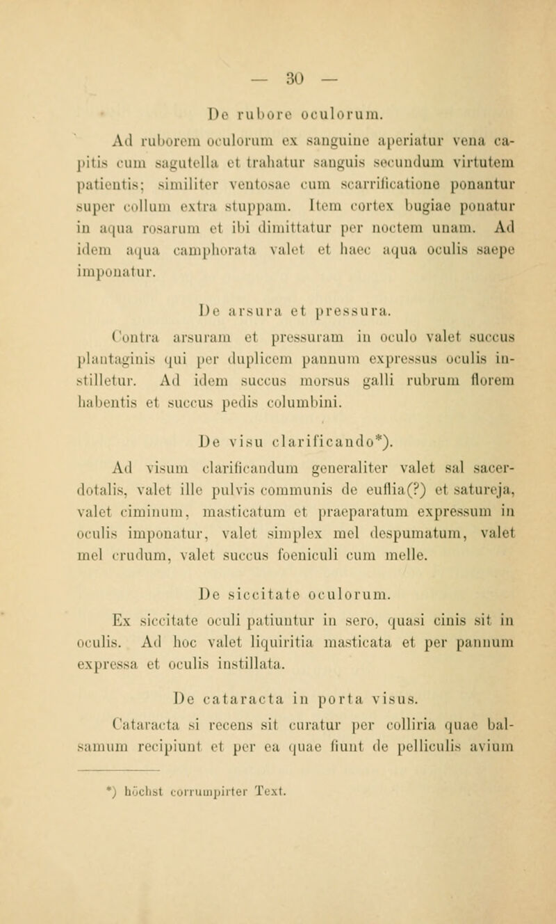 Do rubore oculoruin. Ad rubüreiu uiulonim ex sanguiuo ai)ei'iatur veua ca- pitis cum sagLitellu et trahatur sauguis socundum virtuteiu patieütis; similiter ventosae cum scarriiicationo ponautur super Collum extra stuppam. Item cortex bugiao pouatur in aqua rosarum et ibi dimittatur per noctem unam. Ad idem a(|ua campliorata valrt ot liacc aqua oculis saepe impüuatur. De arsura et pressura. ( oiilra arsuram et pressuram in oculu valet succus plautaginis qui per duplicem paiiiuiin exprcssus oculis iu- stilletur. Ad idem succus morsus galli rubrum florem habentis et succus pedis columbini. De visu clarificando*). Ad visum clarificandum generaliter valet sal sacer- dotalis, valet ille pulvis communis de eullia(?) et satureja, valet ciminum, masticatum et praeparatum expressum in oculis imponatur, valet simplex mel despumatum, valet mel crudum, valet succus foeniculi cum melle. De siccitate oculorum. Ex siccitate oculi patiuutur in sero, quasi ciuis sit in oculis. Ad hoc valet liquiritia masticata et per pannum expressa et oculis instillata. De Cataracta in porta visus. Cataracta si recens sit curatur i)cr coUiria quae bal- samum recipiunt et per ca (piac fiunt de pelliculis avium *) höchst conumjjiiter Text.