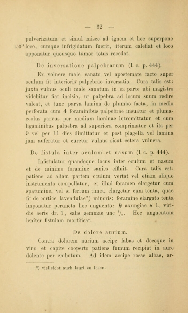 liulverizatum et siinul misce ad iguem et hoc superpone ir)3*''looo, cuDique inlVigidatum fuerit, iterum calefiat et loco apponatur quousquo tumor tutus recedat. De inversatione palpebrarum (1. c. p. 444). Ex volnere male sanato vel apostemate facto super oculum fit interioris palpebrae inversatio. Cura talis est: juxta vuliius oculi male sanatum in ea parte ubi magistro videbitur fiat incisio, ut palpeljra ad lucum siium redire valeat, et tunc parva lamiiui de plumbo facta, in niedio perforata cum 4 foraminibus palpebrae insuatur ei pUinia- ceolus parvu.s per medium laminae introniittatur et cum ligaminibus palpebra ad superiora comprimatiir et ita per 9 vel per 11 dies dimittatur et post plagella vel lamina jam auferatur et curetur viilnus sicut cetera vulnera. De fistula inter oculum et nasum (I.e. p. 444). Iniistulatur quandoque locus inter oculum et nasum et de minimo foramine sanies efüuit. Cura talis est: patiens ad aliam partem oculum vertat vel etiam aliquo instrumento compellatur, et illud foramen elargetur cum spatumiue, vel .si ferrum timet, elargetur cum tenta, quae fit de cortice laveiululae*) minoris; foramine elargato tetita imponatur peruncta hoc unguento: Ip axungiae S 1, viri- dis aeris dr. 1, salis gemmae unc '/•.. • Hoc ungueutum leniter fistulam mortificat. De dolore aurium. Contra dolorem aurium accipe fabas et decoque in vino et capite cooperto patiens fumum recipiat in aure dolente per embotum. Ad idem accipe rosas albas, ar- *) vielleicht auch hiuri zu leseu.