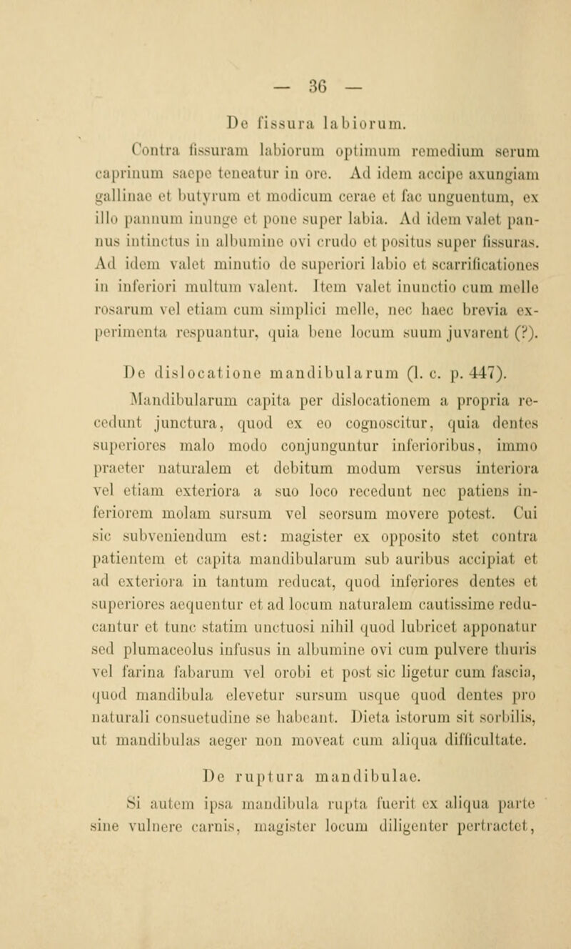 De fissura labiürum. Contra fissuram labiorum optimum remedium serum caprinum sacpe teneatur in oro. Ad idem accipe axungiam gallinao et l»utyiuin ot inodicum cerac et fac uni^ucntiun, ox illo paiuium iiiunu;e et poiie super labia. Ad idem valet paii- nus intinctus in albumiue ovi crudo et positus super fissuras. Ad idem valet minutio de superiori labio et scarrificationcs in inferiori multuni valent. Item valet inuuctio cum melle rosarum vel etiam cum simplici melle, nee haec brevia ex- perimenta respuantur. ((uia liene locum suuni juviirent (?). Do disJucat ione mandihula ruiu (I.e. p. 447). Älandibularum capita per dislocationem a propria re- cedunt junctura, quod ex eo cognoscitur, quia dentes superiores malo modo conjunguntur inl'erioribus, immo praeter naturalem et debitum modum versus intcriora vel etiam exteriora a ssuo loco recedunt nee patieus in- feriorem molam .sursum vel seorsura movere potest. Cui sie subvenienduni est: magister ex opposito stet contra patientem et capita mandibularum sub auribus accipiat et ad exteriora in tantum reducat, quod inferiores dentes et superiores aequentur et ad locum naturalem cautissime redu- cautur et tunc statim unctuosi nihil quod lubricet apponatur sed plumaceolus infusus in albumine ovi cum pulvere tburis vel farina fabarum vel orobi et post sie ligetur cum fascia, quod mandibula clevetur sursum usque quod dentes pro natural! consuetudine sc habcant. Dieta istorum sit sorbilis, ut mandibular aeger neu moveat cum ;ili<|ua difdcultate. De ruptui'a mandilnilae. Si autein ipsa inaudibula ru[»ta fuerit ex aliqua parle sine vulnere caruis, magister locum diligenter pertractct,