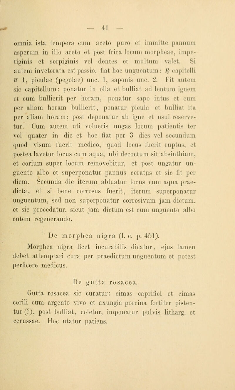 omnia ista tempcra cum accto [xiro cl, irnmiilc panniim asperum in illo aceto et post IVica locum inorplioac, irripo- tiginis et scrpiginis vcl dentcs et miiltiini valet. Si autem inveterata estpassio, fiai IiO(; iiiigiionUiin: Jp capitclli ß 1, piculao (pogolac) unc. 1, .saporiis uik;. 2. Fit aulcm sie (lapitelluin: ponatiir in olla et biiUiat ad lentura ignein et cum bullierit per lioram, ponatur sapo intus et cum per aliam horam bullierit, ponatur picula et bulliat ita per aliam lioram; post deponatur ab igne et usui rcscrve- tur. Cum autem uti volueris uugas locum patientis tcr vel quater in die et hoc fiat per 3 dies vel secundum quod visum fuerit medico, quod locus fuerit ruptus, et postea lavetur locus cum aqua, ubi decoctum sit absinthium, et corium super locum removebitur, et post ungatur un- gnento albo et superponatur pannus ceratus et sie lit per diem. Secunda die iterum abluatur locus cum aqua prae- dicta, et si bene corrosus fuerit, iterum superponatur uuguentum, sed non superponatur corrosivum jam dictum, et sie procedatur, sicut jam dictum est cum unguento albo cutem regenerando. De morphea nigra (1. c. p. 451). Morphea nigra licet incurabilis dicatur, ejus tarnen debet attemptari cura per praedictum unguentum et potest perficere medicus. De gutta rosacea. Gutta rosacea sie curatur: cimas caprifici et cimas corili cum argento vivo et axungia porcina fortiter pisten- tur(?), post bulliat, coletur, imponatur pulvis litharg. et cerussae. Hoc utatur patiens.