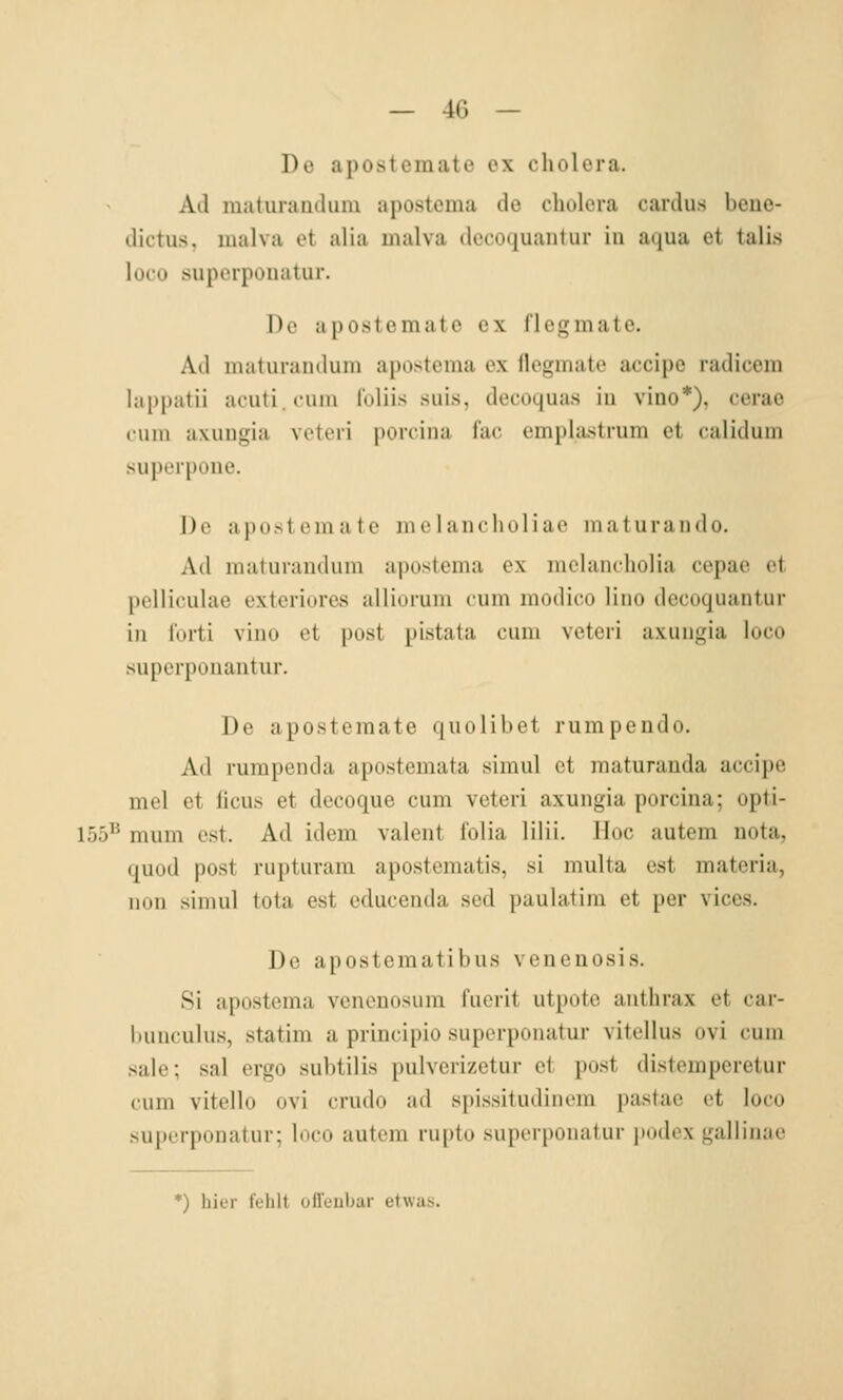 De apostemate ex cholera. Ad maturandum apostoma de cholera cardus beue- dictus, malva et alia malva (Iccoquaiitur in aqua et talis loco superponatur. De apostcmutc ex l'legmate. Ad maturandum apostema ex flegmate accipe radicera lappatii acuti cum luliis suis, decoquas iu vino*), cerae cum axuugia veteri porcina l'ac emplastrum et calidum superpone. ])c apostemate melancholiae maturando. Ad maturandum apostema ex melancholia cepac et pcUiculae extcriures alliorum cum modico lino decoquantur in litrti vino et post pistata cum veteri axuugia loco superpouantur. De apostemate quolibet rumpendo. Ad rumpenda apostemata simul et maturanda accipe mel et ficus et decoque cum veteri axuugia porcina; opti- 155^ mum est. Ad idem valent folia lilii. Hoc autem nota, quod post rupturam apostematis, si multa est materia, non simul tota est educenda sed ])uulatiin et per vices. Do apostematibus venenosis. Si apostema vcncnosum fucrit utpotc anthrax et car- bunculus, statim a principio superponatur vitellus ovi cum sale; sal ergo subtilis pulvcrizetur et post distemperetur cum vitello ovi crudo ad spissitudinem pastac et loco superponatur; loco autom rupto suporpoiiafur i)odox gallinae *) hier fehlt ofl'eiibar etwas.