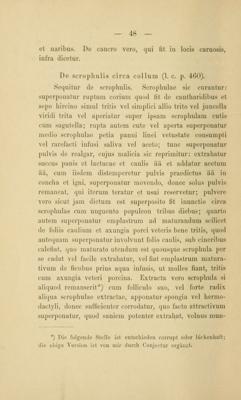 et naribus. Do caiicrü vcro, qui lit in locis caruosis, inlra dicetur. Do öcrophulis circa colluin (1. c. p. 460). Scquitur de scrophulis. Scrophulae sie curantur: suporpoiialur ruptuiu cürium quüd lit de canlharidibus o.t sopo hircino simiil Iritis vol simplici allio trito vol juncclla vlriili trita vel aperiatur super ipsam scrophulam cutis cum sagutclla; rupta autem cute vel aperta superponatur medio scropliulac petia pauni linci vetustate consunipli vel rarcfacti infusi saliva vel aceto; tunc superponatur pulvis de realgar, cujus nuilicia sie reprimitur: extrahatur succus panis et lactucae et caulis ää et addatur acetum ää, cum iisdem distemperetur pulvis praedictus üä in concha et igni, superpouatur moveiido, doiiec solus pulvis remaneat, qui iterum teratur et usui reservetur; pulvere vero sicut jam dictum est superposito fit inunetio circa scroplmlas cum uuguento populeon tribus diebus; quarto autem superponatur emplastrum ad maturaudum scilicet de loliis caulium et axungia porci vetcrls bene tritis, (|Uod ante(|uani superponatur iuvolvunt f'olio caulis, sub cinerilius caleliat, quo maturato utendum est quousque scrophula per se cadat vel facile extrahatur, vel fiat emplastrum matura- tivum de ficubus prius aqua infusis, ut molles (iant, tritis cum axungia veteri porcina, Extraeta vero scrophula si aliquod remanserit*) cum ioUiculo suo, vel forte radix aTKiua scrophulae extractao, apponatur spongia vel hermo- (lactyli, donec sufficientor corrutiatur, quo facto attractivum superponatur, quod sanicni potenter extrahat, volnus mun- *) Die folgende Stelle ist entscliiedeu coniipt oder liitluTdiaff: diu ollige Version ist von mir durch Coiijettur ergänzt.