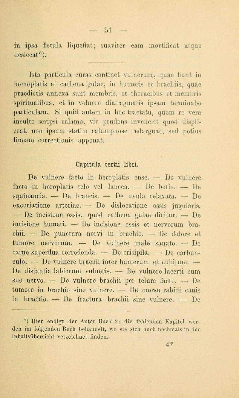in ipsa fistula liquofiat; suavitcr cam moriificat atquc desiccat*). Ista particula curas continot vulncrum, quac fiuni in homoplatis et cathena gulac, in humoris et bracliii.s, quae praedictis annexa sunt membris, et thoracibus et mcmbri.s spiritualibus, et in volnere diafragmatis ipsam terminabo particulam. Si quid autem in hoc tractatu, quem re vera inculto scripsi calanio, vir prudens invenorit quod displi- ceat, non ipsum .statini caluiiipnosc redarguat, sed potius lineam correctionis apponat. Capitula tertii libri. De vulnere facto in heroplatis ense. — De vulnere facto in heroplatis telo vcl hxucea. — De botio. — De squinancia. — De brancis, — De uvula relaxata. — De excoriatione arteriae. — De dislocatione ossis jugularis. — De incisione ossis, quod cathena gulae dicitur. — De incisioue humeri. — De incisione ossis et nervorum bra- chii, — De punctura nervi in brachio. — De dolore et tumore nervorum. — De vulnere male sanato. — De carne superflua corrodeuda. — De erisipila. — De carbun- culo. — De vulnere brachii iuter humerum et cubitum. — De distantia lahiorum vulneris. — De vulnere lacerti cum suo nervo. — De vulnere brachii per telum facto. — De tumore in brachio sine vulnere. — De morsu rabidi canis in brachio. — De fractura brachii sine vulnere. — De *) Hier endigt der Autor Buch 2; die fehlenden Kapitel wer- den im folgenden Buch behandelt, wo sie sich auch nochmals in der Inhaltsübersicht verzeichnet finden. 4*