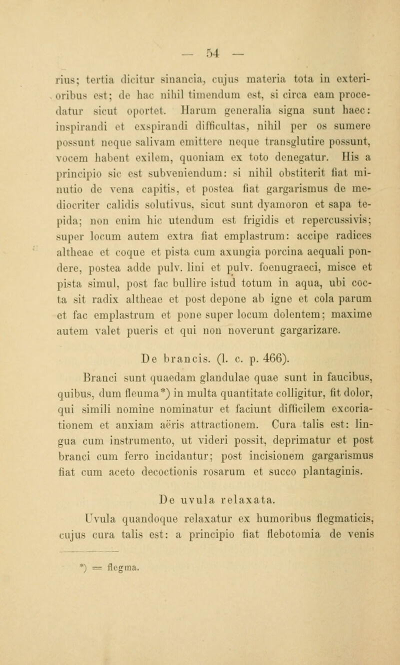 lius; tortia ilicitur sinancia, cujus matoria tola in exteri- oribu.s est; de hac nihil timendum est, si circa eam proce- datiir sicut oportet, llariim gcneralia signa sunt haec: inspirandi et cxspirandi difficultas, nihil per os sumero possunt neque salivam emittcre nequc transglutire possunt, vocem habent exilem, quoniam ex tote denegatur. His a principio sie est subveniendum: si nihil obstiterit Hat mi- nutio de vena capitis, et postea (iat gargarisraus de me- diocriter calidis sohltivus. sicut sunt dyanioron et sapa te- pida; uou euim bic utcndum est l'rigidis et repercussivis; super locum autem extra fiat emplastrum: accipe radices altheae et coque et pista cum axungia porcina aequali pon- dere, postea adde pulv. lini et pulv. foenugraeci, misce et pista simul, post lac bullire istud totum in aqua, ubi coc- ta sit radix altheae et post depone ab igne et cola parum et fac emplastrum et pone super locum dolentem: maxime autem valet pueris et qui nou noverunt gargarizare. De b ran eis. (1. c. p. 466). Brauci sunt quaedam glandulae quae sunt in faucibus, quibus, dum fleuma*) in multa quantitate coUigitur, fit dolor, qui simili nomine nominatur et faciunt difficilem excoria- tionem et anxiam aeris attractionem. Cura talis est: lin- gua cum instrumento, ut videri possit, deprimatur et post branci cum ferro incidantur; post incisionem gargarismus fiat cum aceto decoctionis rosarum et succo plantaginis. De Uvula rclaxata. Tvula quandoque relaxatur ex humoribus flegmaticis, cujus cura talis est: a principio Hat Uebotomia de venis *) = flegma.