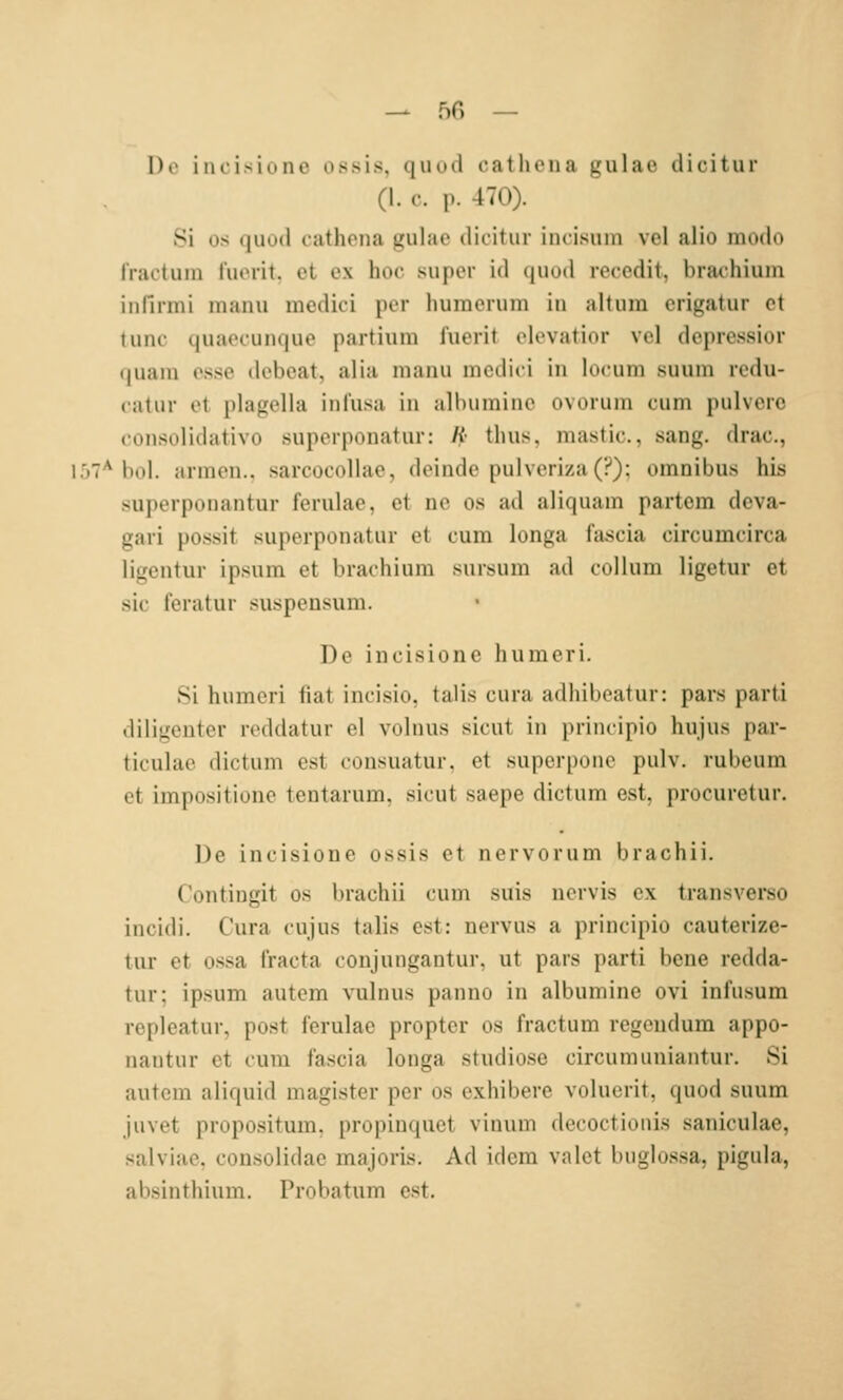 — 50 — Do iiuisidne ossis, quud cathena gulae dicitur (1. c. p. 470). Si OS (|uu(l cathoiia gulae dicitur incisum vel alio modo rractuin l'uorit. et ex hoc super id quod rccedit, brachiuin infirmi manu mcdici per humcrum in alt um crigatur et tunc quaecuncjue partium l'uerit elevatior vcl dcjiressior quam esse debeat, alia manu mcdici in locum suum redu- catur et plagella inlusa in albuminc ovorum cum pulvere consolidativo superponatur: K- tluis, mastic., sang, drac, l.')7*hol. armen., sarcocollae, deinde pulveriza(?); omnibu.s his superponantur ferulae, et ne os ad aliquam partcm dcva- gari possit superponatur et cum longa fascia circumcirca ligcntur ipsum et brachium .sursum ad collum ligetur et SIC teratur suspeusum. De iucisioiie humcri. 8i humeri fiat incisio, talis cura adhibeatur: pars parti diligenter reddatur el volnus sicut in |)riiicipio hujus par- ticulae dictum est consuatur. et supcrpone pulv. rubeum et impositione tentarum. sicut saepe dictum est, procuretur. De incisione ossis et nervorum brachii. Contingit os brachii cum suis uervis ex transverso incidi. Cura cujus talis est: nervus a principio cauterize- tur et ossa Iracta conjungantur, ut pars parti bene redda- tur: ipsum autem vulnus panno in albumine ovi infusum repleatur, post ferulae propter os fractum regcndum appo- nantur et cum fascia longa studiose circumuniantur. Si autem aliquid magister per os exhibere volucrit, quod suum juvet propositum, propiuquet vinum decoctionis saniculac, salviae, consolidae majoris. Ad idcm valct buglossa, piguja, absinthium. Probatum est.