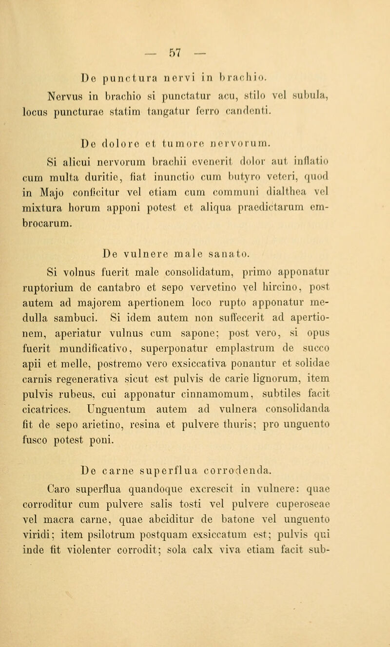 Do pun(;tura nervi in I» r;ic, h io. Nervus in l)rachio si punctatur acii, slilo vol suhnla, locus puncturao stalim tangatur ferro carKlcnti. De dolore et turnore ii er vor um. Si alicui nervorum hraeliii evcneril dohir ;tut, inflatio cum multa duritie, fiat inunctio cum hulyro veteri, quod in Majo conlicitur vel etiam cum commuiii dialthca vel inixtura horum apponi potest et aliqua praedictarum cm- brocarura. De vulnere male sanato. Si volnus fuei'it male consolidatura, primo apponatur ruptorium de cantabro et sepo vervetino vel liircino, post autem ad majorem apertionem loco rupto apponatur me- dulla sambiici. Si idem autem non suftecerit ad apertio- nem, aperiatur vulnus cum sapone; post vero, si opus fuerit mundificativo, superponatur emplastrura de succo apii et melle, postremo vero exsiccativa ponautur et solidae carnis regenerativa sicut est pulvis de carie lignorum, item pulvis rubeus, cui apponatur cinnamomum, subtiles facit cicatrices. Unguentum autem ad vulnera consolidanda fit de sepo arietino, resina et pulvere tliuris: pro unguento fusco potest poni. De carne superflua corrodenda. Caro superflua quandoque excrescit in vulnere: quae corroditur cum pulvere salis tosti vel pulvere cuperoseae vel macra carne, quae abciditur de batone vel unguento viridi; item psilotrum postquam exsiccatum est; pulvis qui inde fit violenter corrodit; sola calx viva etiam facit sub-