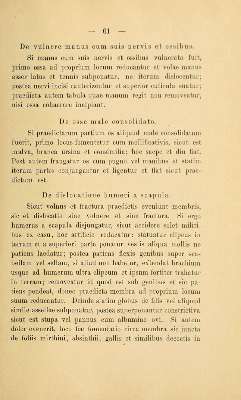 De vulnero manus cum suis ncrvis et ossil)us. Si manus cum suis nervis et ossibus vulnerata f'uit, primo ossa ad proprium locum rcducantur et volae manus asser latus et tenuis subponatur, ne iterum dislocentur; postea nervi incisi cauterizentur et superior cuticula suatur; praedicta autem tabula quae maimm regit non rcmoveatur, nisi ossa cohaerere iucipiant. De osse male consolidato. Si praedictarum partium os aliquod male corisoiitlatum fuerit, primo locus fomentetur cum mollificativis, sicut est malva, branca ursina et consimilia; hoc saepe et diu fiat. Post autem fraugatur os cum pugno vel manibus et statim iterum partes conjungantur et ligentur et fiat sicut prae- dictum est. De dislocatione liumeri a scapula. Sicut volnus et fractura praedictis eveniunt membris, sie et dislocatio sine volnere et sine fractura. Si ergo humerus a scapula disjungatur, sicut accidere solet militi- bus ex casu, hoc artificio reducatur: statuatur clipeus in terram et a superiori parte ponatur vestis aliqua mollis ne patiens laedatur; postea patiens flexis genibus super sca- bellam vel sellam, si aliud non habetur, extendat bracliium usque ad humerum ultra clipeum et Ipsum fortiter trahatur in terram; removeatur id quod est sub genibus et sie pa- tiens pendeat, donec praedicta membra ad proprium locum suum reducantur. Deinde statim globus de filis vel aliquod simile assellae subponatur, postea superponantur constrictiva sicut est stupa vel pannus cum albiimine ovi. Si autem dolor evenerit, loco fiat fomentatio circa membra sie juncta de foliis mirthiui, absinthii, gallis et similibus decoctis in