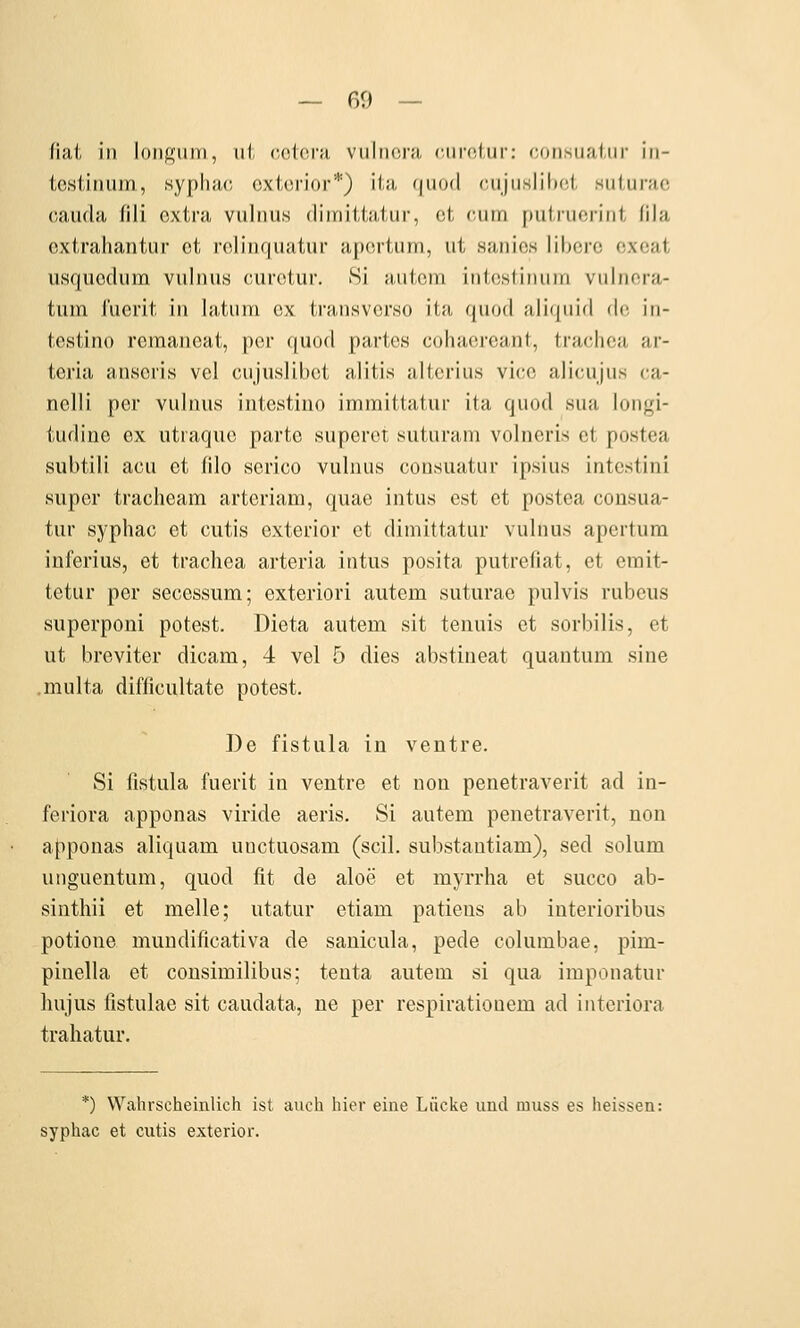 Hill, in longiim, ui (iolcni viiIim',i-;i, ciirciiir: consiiaiiir iii- tcsiiniiiri, syphiu; oxiorior*) ii;i, f|uo(l (Uijuslilici siil,ur;i,(! cauda fili extra vuliius dirnittatur, et riim putruerifit lila extrahantur et relinquatur apertum, ut saiiios libcrc excat iisquedum viilnus curetur. Si autem iMte.stimiin vulnera- tum i'ucrit in hitum ex transverso ita quod aliquid de in- testino rcmaneat, per quod partes cohaereant, trachca ar- teria anseris vel cujuslibet alitis alterius vice aliciijus ca- nelli per vuluus iutestino immittatur ita quod sua longi- tudine ex utraque parte superot .suturam volncris et po.stea subtili acu et lilo scrico vulnus consuatur ipsius intestini super tracheam artcriam, quae intus est et postea consua- tur syphac et cutis cxterlor et dirnittatur vulnus apertum inferius, et trachea arteria intus posita putrefiat, et erait- tetur per secessum; exteriori autem suturae pulvis rubeus superponi potest. Dieta autem sit teiiuis et sorbilis, et ut breviter dicam, 4 vel 5 dies abstineat quantum sine multa difficultate potest. ])e fistula in ventre. Si fistula fuerit in ventre et non penetraverit ad in- feriora apponas viride aeris. Si autem penetraverit, non afiponas aliquam uuctuosam (seil, substautiam), sed solum unguentum, quod fit de aloe et myrrha et succo ab- sinthii et melle; utatur etiam patiens ab interioribus potione mundificativa de sanicula, pede columbae, pim- pinella et cousimilibus; tenta autem si qua imponatur hujus fistulae sit caudata, ne per respirationem ad interiora trahatur. *) Wahrscheinlich ist auch hier eine Lücke und muss es heissen: syphac et cutis exterior.