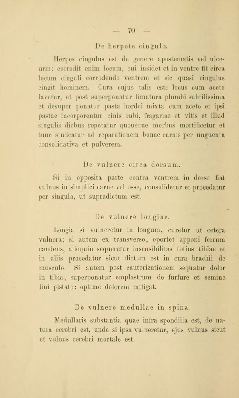 \)c luTpel t> cinuiilo. IIcipos cingulus ost do gcncrc apostcmatis vcl ulco- urni: cuiiudit oiiim locuiii. cui insidct et in vcntro lil circa lücuin cinguli corrodcndu vcntroin et sie quasi cingulus eingit homincm. Cura cujus talis est: locus cum aecto lavetur, et post suporponatur liniatura plumbi subtilissinia et ilesuper ponatur pasta liordei niixta cum aecto et ipsi pastae incorporentur einis rubi, Iragariac et vitis ot illud singulis diebus rcpetatur quousque morbus mortifleetur et tunc studeatur ad reparationcm lionao carnis per unguenta consolidativa et pulverem. De vulnere circa dorsura. Si in opposita parte contra vcntrem in dorso fiat vulnus in simplici carne vel osse, consolidetur et proccdatur per singula, ut supradictum est. De vulnere longiae. Longia si vulneretur in longum, curetur ut cetera vulnera; si autem ex transverso, oportet apponi ferrum candens, alioquin sequeretur inseusibilitas totius tibiae et in aliis procedatur sicut dictum est in cura brachii de musculo. Si autem post cauterizationem sequatur dolor in tibia, superponatur emplastrum de l'urfure et semine liui pistato: optime dolorem mitigat. De vulnere medullac in spina. Medullaris substantia quae inl'ra spondilia est, de na- tura cerebri est, unde si ipsa vulneretur, ejus vulnus sicut et vulnus cerebri mortale est.