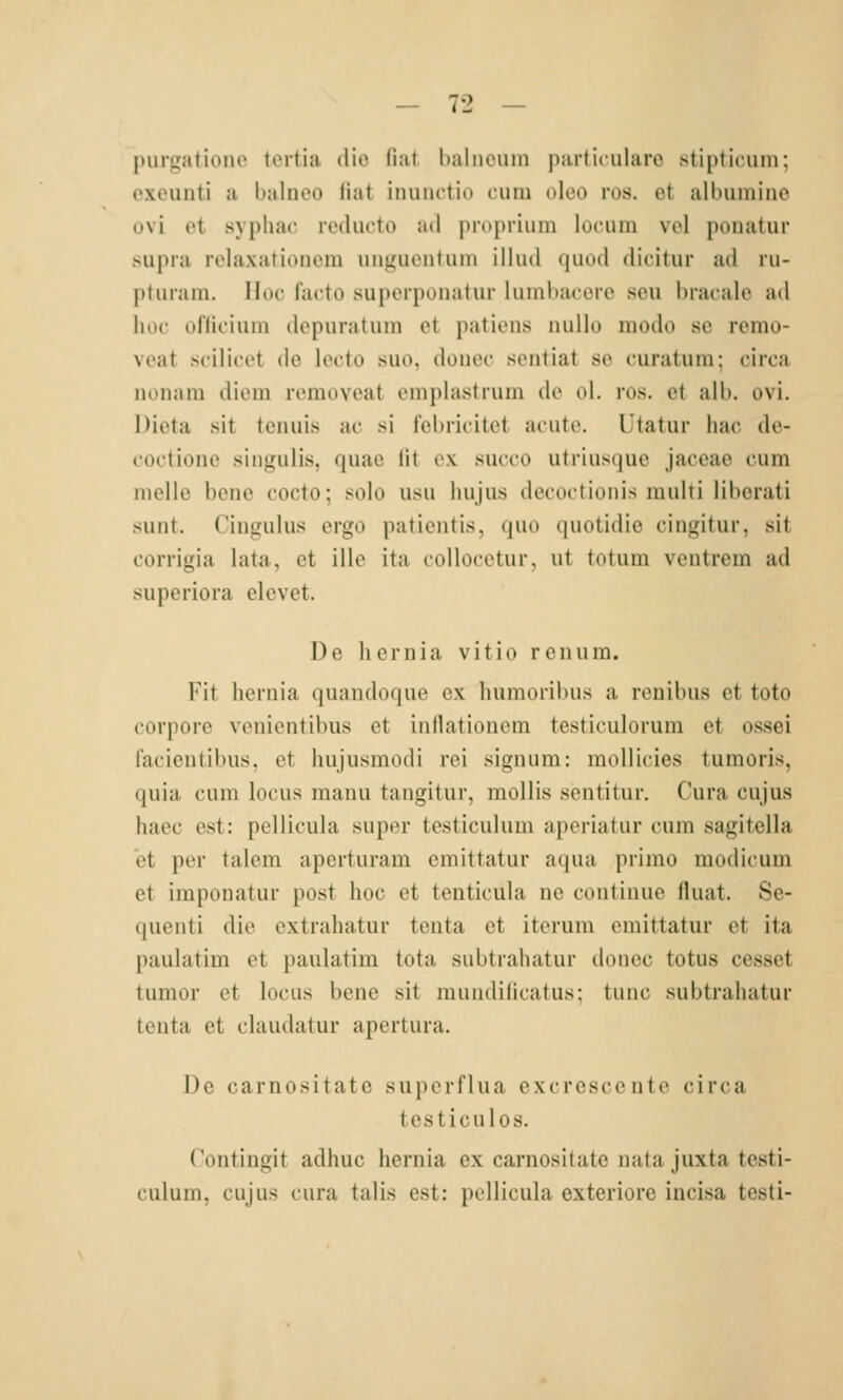 |)urgationc ttMtia dio fiat baliieuin particularo stipticum; oxeunti a balnoo liat iiuinctio cuin oleo ros. et all)umino üvi et syphac rocliicto ad proprimn locum vcl ponatur supra lolaxatioucm unguentum illud quod dicitur ad lu- ptmam. Hoc facto suporponatur linnl)acorc scii bracale ad hoc ofliciuin depuratum et patiens nullo modo sc remo- veat scilicet de lecto suo, donec sentiat se curatura; circa nonam dicm removeat emplastrum de ol. ros. et alb. ovi. Dieta sit tenuis ac si febricitct acute. Utatiir hac de- coctionc singulis, quae lit ex succo utriusque jaceae cum nielle bene cocto; solo usu Im jus decoctionis multi liberati sunt. Cingulus ergo pationtis, quo quotidie cingitur, sit corrigia lata, et ille ita collocctur. ut totum ventrem ad superiora elevet. De lioriiiu vitio reu um. Kit liornia quandoque ex humoribus a renibus et toto corpore venientibus et inllationcm testiculorum et ossei lacieutibus. et hujusmodi roi siguum: mollicies tumoris, quia cum locus manu tangitur, moUis scntitur, Cura cujus haec est: pellicula super testiculum aperiatur cum sagitella et per talem aperturam emittatur aqua primo modicum et imponatur post hoc et tenticula ne coutinue fluat. Se- quenti die extrahatur tenta et iterum emittatur et ita paulatim et paulatim tota subtrahatur donec totus cesset tumor et locus bene sit mundilicatus: tunc subtrahatur tenta et clauilatur apertura. De carnositate superflua excrescente circa testiculos. Contingit adhuc hernia ex carnositate nata juxta testi- culum, cujus cura talis est: pellicula exteriore incisa testi-