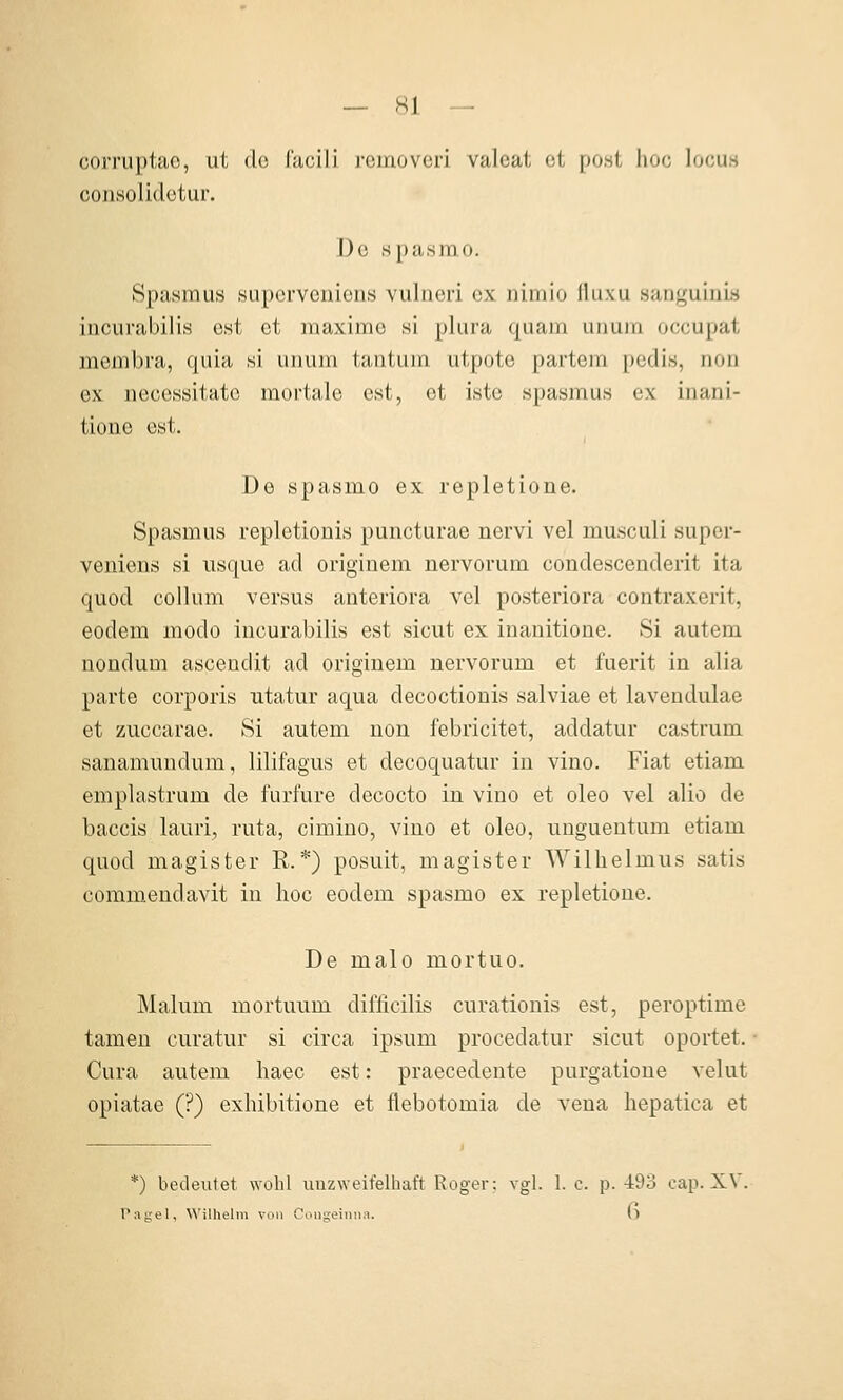 corruptac, ut do facili rcinovcri valeat et po.st hoc locus coiiHolidctur. De spasmo. Spasmus supcrveuiens vulneri ex nimio fluxu sanguinis incurabilis est et maxime si plura quam unum occupat membra, quia si unum tantum utpote partem pedis, non ex necossitato mortale est, et istc Spasmus ex inani- tione est. De spasmo ex repletione. Spasmus repletionis puncturae nervi vel musculi super- veniens si usque ad originem nervorum condescenderit ita quod Collum versus anteriora vel posteriora contraxerit, eodem modo incurabilis est sicut ex inanitione. Si autem nonduDi ascendit ad originem nervorum et fuerit in alia parte corporis ntatur aqua decoctionis salviae et lavendulae et zuccarae. Si autem non febricitet, addatur castrum sanamundum, lilifagus et decoquatur in vino. Fiat etiam emplastrum de furfure decocto in vino et oleo vel alio de baccis lauri, ruta, cimino, vino et oleo, nnguentum etiam quod magister R.*) posuit, magister Wilhelmus satis commendavit in hoc eodem spasmo ex repletione. De malo mortuo. Malum mortuum dil^cilis curationis est, peroptime tameu curatur si circa ipsum procedatur sicut oportet. Cura autem haec est: praecedente purgatioue velut opiatae (?) exhibitione et flebotomia de vena hepatica et *) bedeutet wohl unzweifelhaft Roger: vgl. 1. c. p. -493 eap. XV Tagel, Wilhelm von Congeiiiiiii. (l