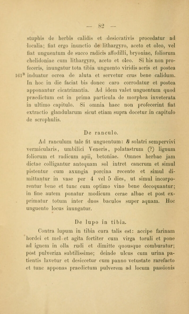 stiipliis ile hoibis calidis ot ilesiccativis procedatur ad •localia; liat ergo iuunctio de lithargyro, acoto et olco, vel liat ungiientum de succo radicis afl'odilli, bryouiae, foliorum clu'liduniao cum lithargyro, accto et olco. Si bis iion pro- reoeris, inungatur tota tibia unguento viridis acris et postea IGl'* induatiir ocrea de aluta et servetur crus bene caliduin. In hoc iu die faciat bis douec caro corrodatur et postea apponantur cicatrizautia. Ad idciu valet unguentuin quod pracdictum est in prima particula de morphea inveterata in ultimo capitulo. Si omnia haec uon profeceriut liat extractio glaudularuin sicut etiam supra docetur in capitulo de scrophulis. De rauculo. Ad ranculum tale fit unguentum: ^'solatri sempervivi vermicularis, umbilici Veneris, polatastrum (?) liguum foliorum et radicum apii, bctoniae. Omnes herbae jam dictae colligantur antequam sol iutret cancrum et simul pistentur cum axuugia porcina recente et simul di- mittantur in vase per 4 vel 5 dies, ut simul incorpo- rentur bene et tunc cum optimo viuo bene decoquantur; in (ine autem ponatur modicum cerae albae et post ex- primatur totum inter duos baculos super uquam. Hoc unguento locus inungatur. De lupo in tibia. Contra lupum in tibia cura talis est: accipc farinam hordei et melet agita fortiter cum virga toruli et pone ad ignem in oUa rudi et dimitte quousque coraburatur; post pulveriza subtilissime; deinde ulcus cum urina pa- tientis lavetur et desiccetur cum panno vetustate rarefacto et tunc ai)ponas praedictuni pulvcrein ad locum passionis