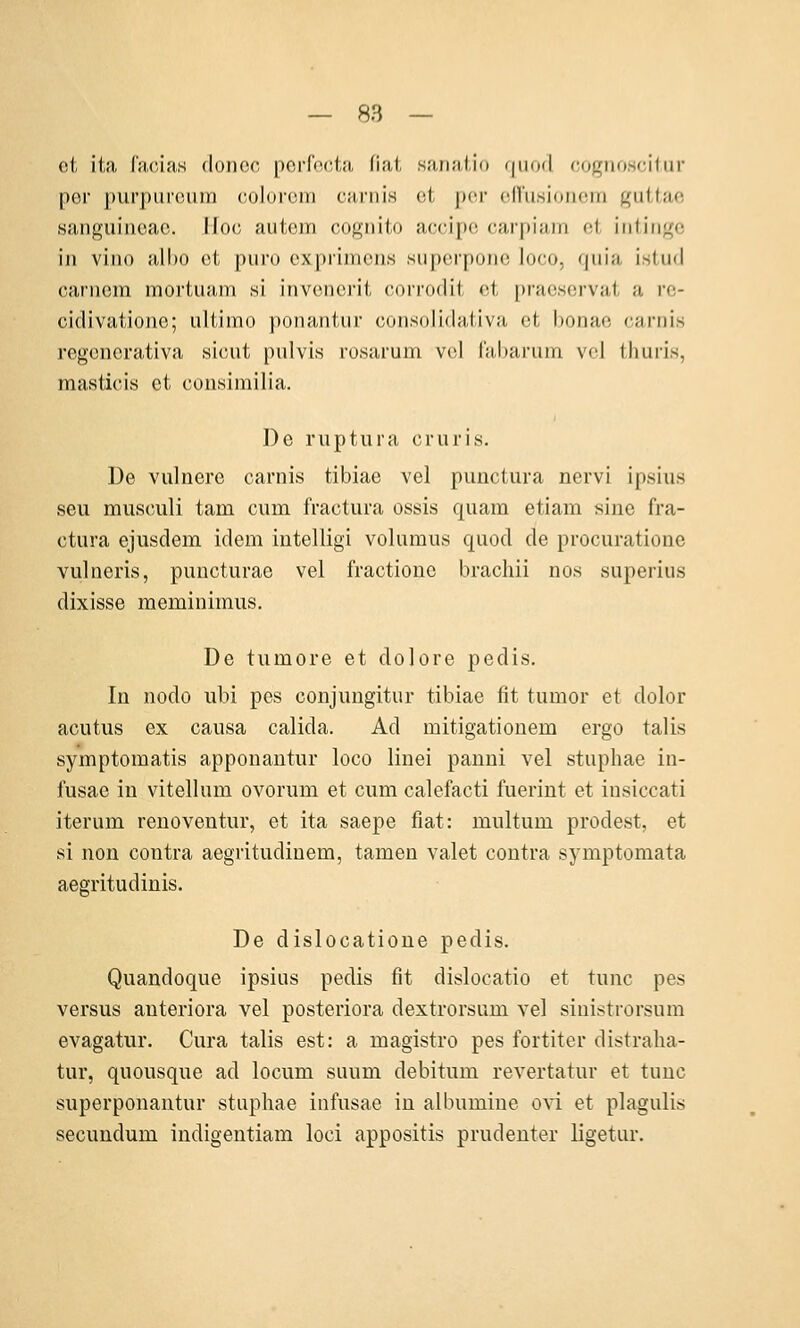 oi ita l'iicias donoc poiTocta fial sanaiio (|iii)(l cognoscitur per purpureum coloicm cariiis et per en'usioneiri guttae sanguinoac. llo(; aiitem cogiiito accipc; earf)iain fif, iiilingc in viiio all)0 et piiro expiiiiieiis siiperpone loeo, qiiia istud carncm mortuam si invenerit corroclit et praeservat a re- cidivatiojio; ultimo ponantur coiisolidativa et bonae caiTiis regenerativa sicut pulvis rüsarum vel l'abarum vcl thuris, masticis et consimilia. De ruptura cruris. De vulnere carnis tibiae vel punctura nervi ipsius seu musculi tam cum fractura ossis quam etiam sine fra- ctura ejusdem idem intelligi volumus quod de procuratione vulneris, puncturae vel fractioue brachii nos superius dixisse meminimus. De tumore et dolore pedis. In nodo ubi pes conjungitur tibiae fit tumor et dolor acutus ex causa calida. Ad mitigatiouem ergo talis symptomatis apponautur loco linei panni vel stuphae in- fusae in vitellum ovorum et cum calefacti fuerint et iusiccati iterum renoventur, et ita saepe fiat: multum prodest, et si nou contra aegritudinem, tarnen valet contra symptomata aegritudinis. De dislocatioue pedis. Quandoque ipsius pedis fit dislocatio et tunc pes versus anteriora vel posteriora dextrorsum vel sinistrorsura evagatur. Cura talis est: a magistro pes fortiter distralia- tur, quousque ad locum suum debitum revertatur et tunc superponantur stuphae infusae in albumiue ovi et plagulis secundum indigentiam loci appositis prudenter ligetur.