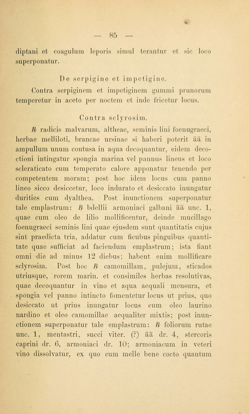 diptani ot coa<^'iiIiiin l(',|)(ji'is siimil i(;r;i,iiliii- of, sie Joco superponatur. De sorpi^'iiic ei i in pcl i^i iio. Contra serpiginom et iin{)eti^in(;in ^iiiiinii |)iiiiioiiim temporetur in aceto per nocteni et inde IVicetiir locus. Contra sclyrosim. Jf- radicis malvarum, altheae, seminis lini focnugraeci, herbac melliloti, brancae ursinae si haberi potcrit ää in ampullum uuum contusa in aqua decoquantur, eidcm deco- ctioni intingatur spongia marina vel pannus lineus et loco scleraticato cum temperato calore apponatur tencndo per competeutem moram; post hoc idein locus cum panno lineo sicco desiccetur, loco indurato et desiccato iuungatur durities cum dyaltliea. Post inunctionem superponatur tale emplastrum: ]i bdellii armouiaci galbani ää unc. 1, quae cum oleo de lilio mollificentur, deinde mucillago foenugraeci seminis lini quae ejusdem sunt quantitatis cujus sint praedicta tria, addatur cum ficubus pinguibus quanti- tate quae suiTiciat ad faciendum emplastrum: ista liant omni die ad minus 12 diebus; liabent enim mollificare sclyrosim. Post lioc Jj; camomillam, pulejum, sticados utriusque, rorem marin, et consimiles herbas resolutivas, quae decoquantur in vino et aqua aequali mensura, et spongia vel panno intiucto fomentetur locus ut prius, quo desiccato ut prius inungatur locus cum oleo laurino nardino et oleo camomillae aequaliter mixtis; post inun- ctionem superponatur tale emplastrum: R foliorum rutae unc. 1, mentastri, succi viter. (?) ää dr. 4, stercoris caprini dr. 6, armoniaci dr. 10; armoniacum in veteri vino dissolvatur, ex quo cum melle bene cocto quantum