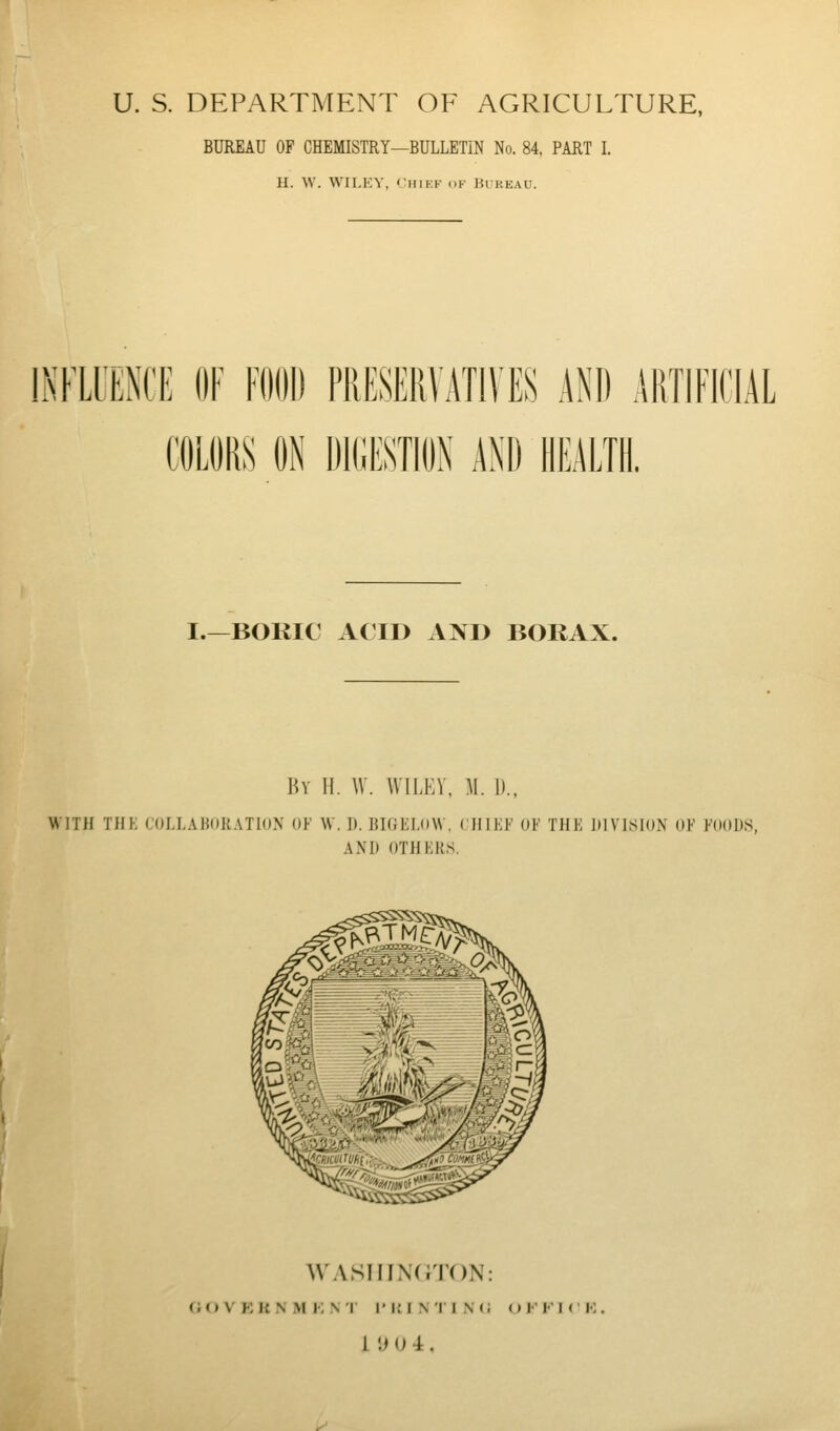 U. S. DEPARTMENT OF AGRICULTURE, BUREAU OF CHEMISTRY—BULLETIN No. 84. PART I. H. W. WILEY, Chief of Bukeau. INFLUENCE OF FOOD PRESERVATIVES AND ARTIFICIAL COLORS ON dd;estion and health, I.—BOKIC ACID AND BORAX. By II. W. WILKV, M. I)., WITH THK ror.I.AMOKATlON OK W. I). BKIKI.OW, CHIKK OK THE KIVISION OK KOODS, AND OTHKKS. WASH INC JTON: (iO V Kii N M i; N r I'lMNIINii <) K I I (' K .