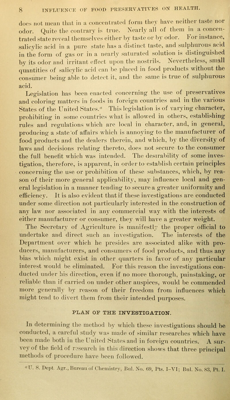 docs not mean that in a concentrated form the}^ have neither taste nor odor. Quite the contrary is true. Nearlj^ all of them in a concen- trated state reveal themselves either by taste or by odor. For instance, salicylic acid in a pure state has a distinct taste, and sulphurous acid in the form of gas or in a nearly saturated solution is distinguished by its odor and irritant effect upon the nostrils. Nevertheless, small quantities of salicylic acid can be placed in food products without the consumer being able to detect it, and the same is true of sulphurous acid. Legislation has been enacted concerning the use of preservatives and coloring matters in foods in foreign countries and in the various States of the United States.« This legislation is of varying character, prohibiting in some countries what is allowed in others, establishing rules and regulations which are local in character, and, in general, producing a state of affairs which is annoying to the manufacturer of food products and the dealers therein, and which, by the diversity of laws and decisions relating thereto, does not secure to the consumer the full benefit which was intended. The desirability of some inves- tigation, therefore, is apparent, in order to establish certain principles concerning the use or prohibition of these substances, which, by rea- son of their more general applicabilit}^, may influence local and gen- eral legislation in a manner tending to secure a greater uniformity and eflBciency. It is also evident that if these investigations are conducted under some direction not particularly interested in the construction of any law nor associated in any commercial way with the interests of either manufacturer or consumer, they will have a greater weight. The Secretar}^ of Agriculture is manifestly the proper official to undertake and direct such an investigation. The interests of the Department over which he presides are associated alike with pro- ducers, manufacturers, and consumers of food products, and thus any bias which might exist in other quarters in favor of any particular interest would be eliminated. For this reason the investigations con- ducted under bis direction, even if no more thorough, painstaking, or reliable than if carried on under other auspices, would be commended more generally by reason of their freedom from influences which might tend to divert them from their intended purposes. PLAN OF THE INVESTIGATION. In determining the method by which these investigations should be conducted, a careful study was made of similar researches which have been made both in the United States and in foreign countries. A sur- vey of the field of rssearch in this direction shows that three principal methods of procedure have been followed. «U. S. Dept. Agr.,Bureauof Chemistry, Bui. No. 69, Pts. I-VI; Bui. No. 83, Pt. I.