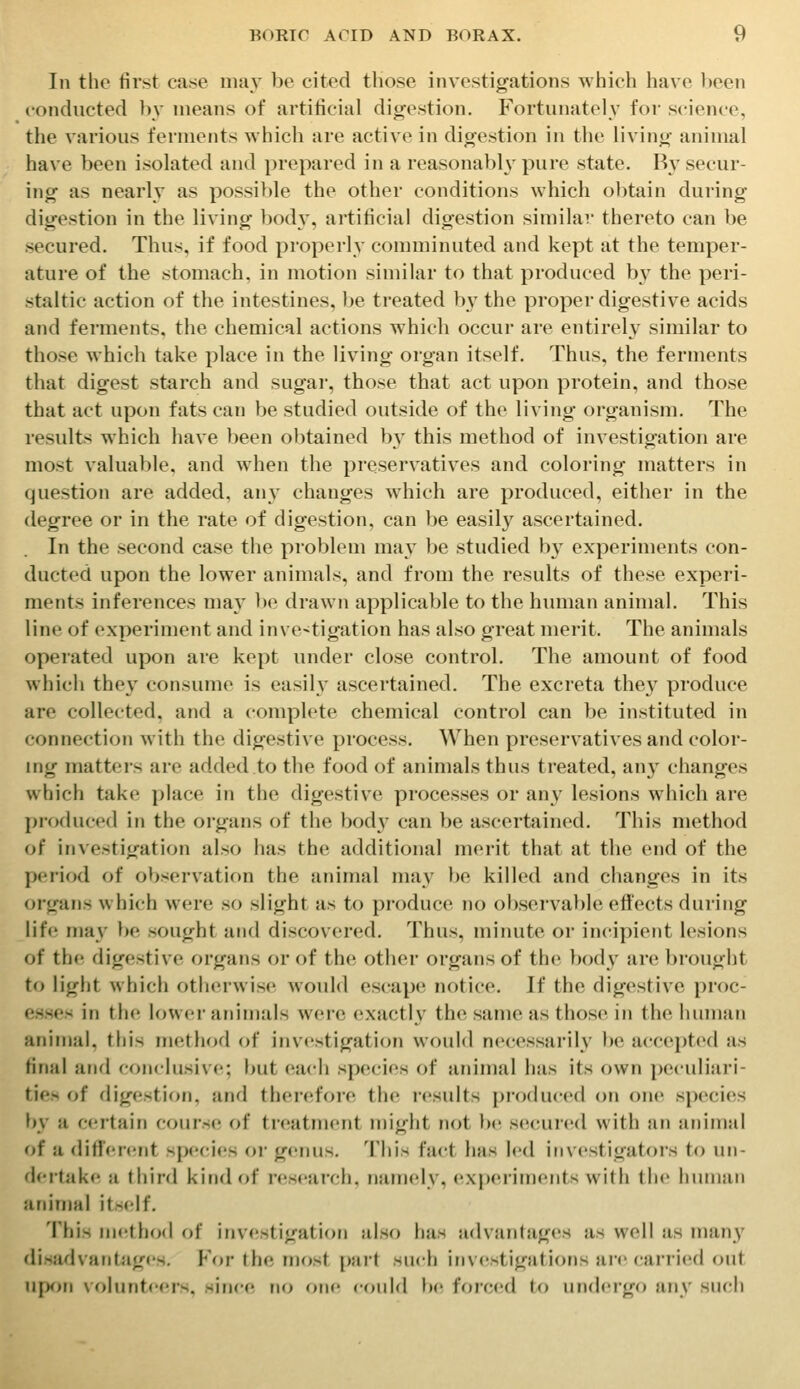 In the first case uuiy be cited those investigations which have l)cen conducted In' means of artificial digestion. Fortunately for science, the various ferments which are active in digestion in the living animal have been isolated and prepared in a reasonably pure state. By secur- ing as nearly as possible the other conditions which obtain during digestion in the living body, artificial digestion similar thereto can be secured. Thus, if food properly comminuted and kept at the temper- ature of the stomach, in motion similar to that produced by the peri- staltic action of the intestines, be treated by the proper digestive acids and ferments, the chemical actions which occur are entirely similar to those which take place in the living organ itself. Thus, the ferments that digest starch and sugar, those that act upon protein, and those that act upon fats can be studied outside of the living organism. The results which have been obtained by this method of investigation are most valuable, and when the preservatives and coloring matters in question are added, any changes which are produced, either in the degree or in the rate of digestion, can be easily ascertained. In the second case the problem may be studied b^^ experiments con- ducted upon the lower animals, and from the results of these experi- ments inferences maA' be drawn applicable to the human animal. This line of experiment and investigation has also great merit. The animals operated upon are kept under close control. The amount of food which they consume is easil}^ ascertained. The excreta they produce are collected, and a complete chemical control can be instituted in connection with the digestive process. When preservatives and color- ing matters are added to the food of animals thus treated, any changes which take phice in the digestive processes or any lesions which are produced in the organs of the bod}' can be ascertained. This method of investigation also has the additional merit that at the end of the period of observation the animal may l)e killed and changes in its organs whi(;h were so slight as to produce no observable effects during life may be sought and discovered. Thus, minute or incipient lesions of the digestive organs or of the other organs of the body are brought to light which othciwisc would escape notice. If the digestive proc- esses in the lower animals were exactly the same as those in the human anin)al, this method of investigation would necessarily be accepted as final and conclusive; but each species of jinimal has its own peculiari- ties of digestion, and therefore the results produced on one species by a certain course; of treatment might not l)e secured with an animal of a dificfcnt spec-ies or genus. This fact has led i(iv<'stigatoi's to un- dei'take a third kind of research, namely, experinn'iits with ihc liiiiiiuii animal itself. This nn'thod of in\estigation also has advantages as well as many disadvantag<'s. For the most part such investigations are carried out ii[)on volunteer's, since no one cf)uld be forccid to undergo any such