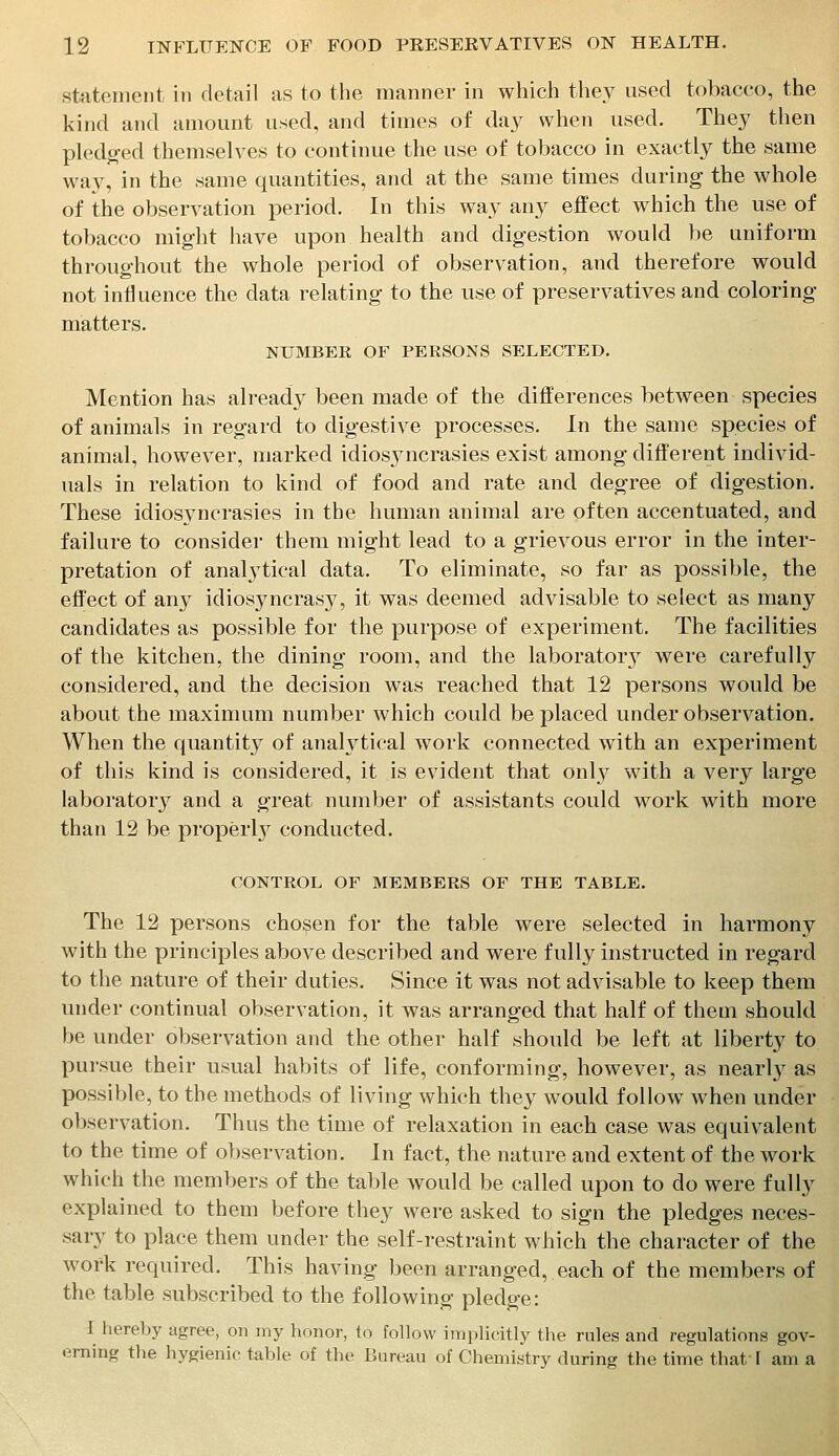 statement in detail as to tlie manner in which they used tobacco, the kind and amount used, and times of da^^ when used. They then pledg'ed themselves to continue the use of tobacco in exactly the same way, in the same quantities, and at the same times during the whole of the observation period. In this way any effect which the use of tobacco might have upon health and digestion would be uniform throughout the whole period of observation, and therefore would not influence the data relating to the use of preservatives and coloring matters. NUMBER OF PERSONS SELECTED. Mention has already been made of the differences between species of animals in regard to digestive processes. In the same species of animal, however, marked idiosyncrasies exist among different individ- uals in relation to kind of food and rate and degree of digestion. These idiosyncrasies in the human animal are often accentuated, and failure to consider them might lead to a grievous error in the inter- pretation of anal3tical data. To eliminate, so far as possible, the effect of any idiosyncrasy, it was deemed advisable to select as many candidates as possible for the purpose of experiment. The facilities of the kitchen, the dining room, and the laboratory were carefully considered, and the decision was reached that 12 persons would be about the maximum number which could be placed under observation. When the quantity of analytical work connected with an experiment of this kind is considered, it is evident that only with a very large laboratory and a great number of assistants could work with more than 12 be properl}^ conducted. CONTROL OF MEMBERS OF THE TABLE. The 12 persons chosen for the table were selected in harmony with the principles above described and were fully instructed in regard to the nature of their duties. Since it was not advisable to keep them under continual observation, it was arranged that half of them should be under observation and the other half should be left at liberty to pursue their usual habits of life, conforming, however, as nearly as possible, to the methods of living which they would follow when under observation. Thus the time of relaxation in each case was equivalent to the time of observation. In fact, the nature and extent of the work which the members of the table would be called upon to do were fully explained to them before they were asked to sign the pledges neces- sary to place them under the self-restraint which the character of the work required. This having been arranged, each of the members of the table subscribed to the following pledge: I hereby agree, on my honor, to follow implicitly the rules and regulations gov- erning the hygienic table of the Bureau of Chemistry during the time that [ am a