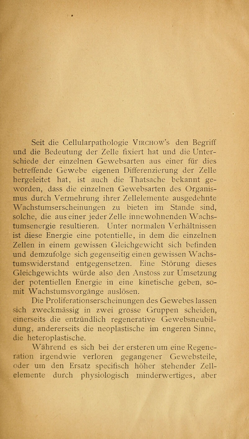 Seit die Celliilarpathologie Virchow's den Begriff und die Bedeutung der Zelle fixiert hat und die Unter- schiede der einzelnen GeAvebsarten aus einer für dies betreffende Gewebe eigenen Differenzierung der Zelle hergeleitet hat, ist auch die Thatsache bekannt ge- worden, dass die einzelnen Gew^ebsarten des Organis- mus durch Vermehrung ihrer Zellelemente ausgedehnte Wachstumserscheinungen zu bieten im Stande sind, solche, die aus einer jeder Zelle innewohnenden Wachs- tumsenergie resultieren. Unter normalen Verhältnissen ist diese Energie eine potentielle, in dem die einzelnen Zellen in einem gev/issen Gleichgev/icht sich befinden und demzufolge sich gegenseitig einen geAvissen Wachs- tumswiderstand entgegensetzen. Eine Störung dieses GleichgeA\ächts würde also den Anstoss zur Umsetzung der potentiellen Energie in eine kinetische geben, so- mit Wachstumsvorgänge auslösen. Die Proliferationserscheinungen des GcAvebes lassen sich zweckmässig in zwei grosse Gruppen scheiden, einerseits die entzündlich regenerative Gewebsneubil- dung, andererseits die neoplastische im engeren Sinne, die heteroplastische. Während es sich bei der ersteren um eine Regene- ration irgendwie verloren gegangener GcAvebsteile, oder um den Ersatz specifisch höher stehender Zell- elemente durch physiologisch minderwertiges, aber