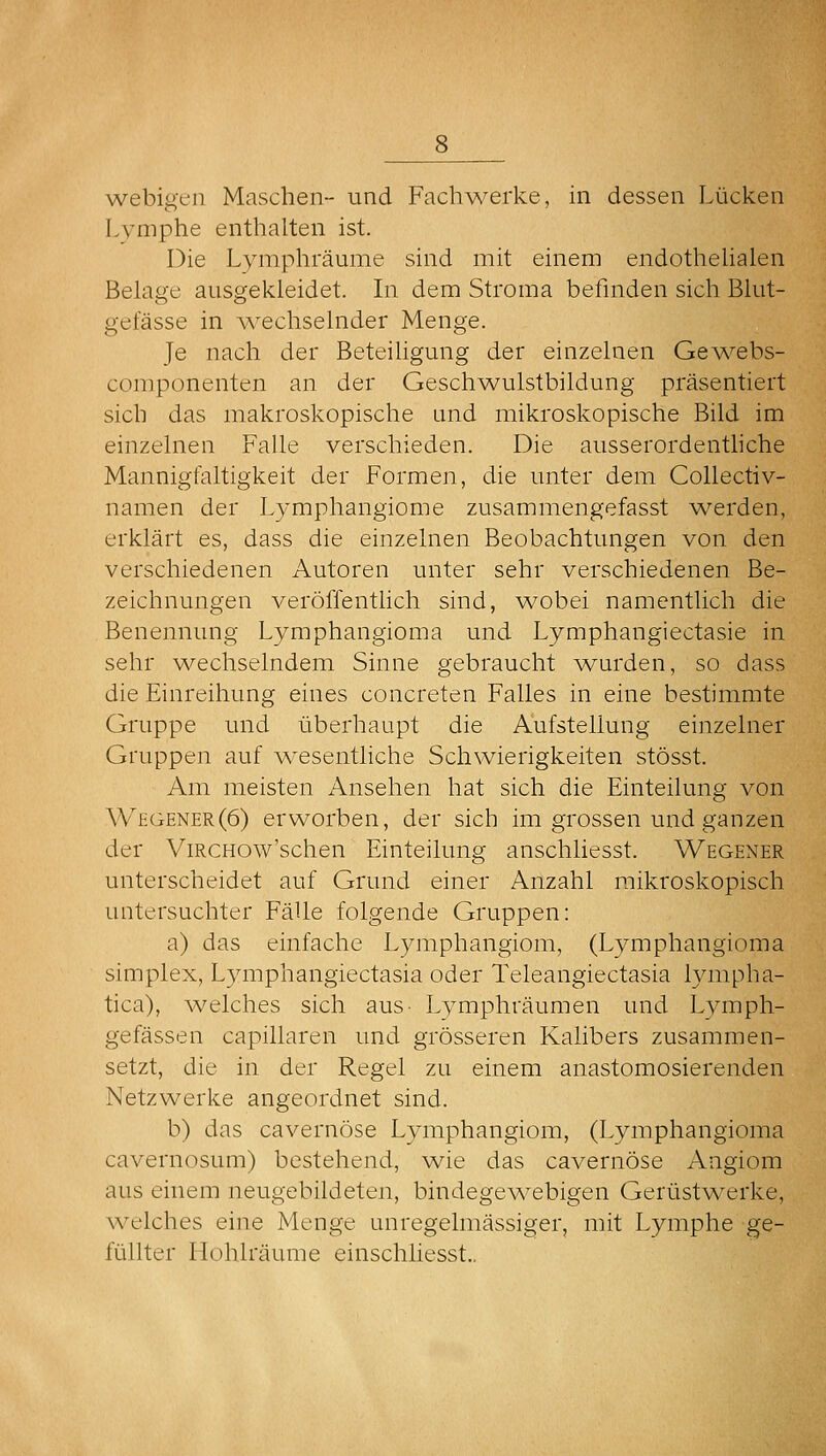 webigeii Maschen- und Fach^^^elke, in dessen Lücken Lymphe enthalten ist. Die Lyniphräume sind mit einem endothelialen Belage ausgekleidet. In dem Stroma befinden sich Blut- gefässe in A\^echselnder Menge. Je nach der Beteihgung der einzelnen Gev/ebs- componenten an der Geschwulstbildung präsentiert sich das makroskopische und mikroskopische Bild im einzelnen Falle verschieden. Die ausserordenthche Mannigfaltigkeit der Formen, die unter dem Collectiv- namen der Lymphangiome zusammengefasst werden, erklärt es, dass die einzelnen Beobachtungen von den verschiedenen Autoren unter sehr verschiedenen Be- zeichnungen veröffenthch sind, wobei namentlich die Benennung Lymphangioma und Lymphangiectasie in sehr wechselndem Sinne gebraucht ■wurden, so dass die Einreihung eines concreten Falles in eine bestimmte Gruppe und überhaupt die Aufstellung einzelner Gruppen auf v^'esentliche Schwierigkeiten stösst. Am meisten Ansehen hat sich die Einteilung von W£GENer(6) erworben, der sich im grossen und ganzen der ViRCHOw'schen Einteilung anschliesst. Wegener unterscheidet auf Grund einer Anzahl mikroskopisch untersuchter Fälle folgende Gruppen: a) das einfache Lymphangiom, (Lymphangioma Simplex, Lymphangiectasia oder Teleangiectasia lympha- tica), welches sich aus- Lvmphräumen und Lymph- gefässen capillaren und grösseren Kalibers zusammen- setzt, die in der Regel zu einem anastomosierenden Netzwerke angeordnet sind. b) das cavernöse Lymphangiom, (Lymphangioma cavernosum) bestehend, wie das cavernöse Angiom aus einem neugebildeten, bindegew^ebigen Gerüstw^erke, welches eine Menge unregelmässiger, mit Lymphe ge- füllter Hohlräume einschliesst..