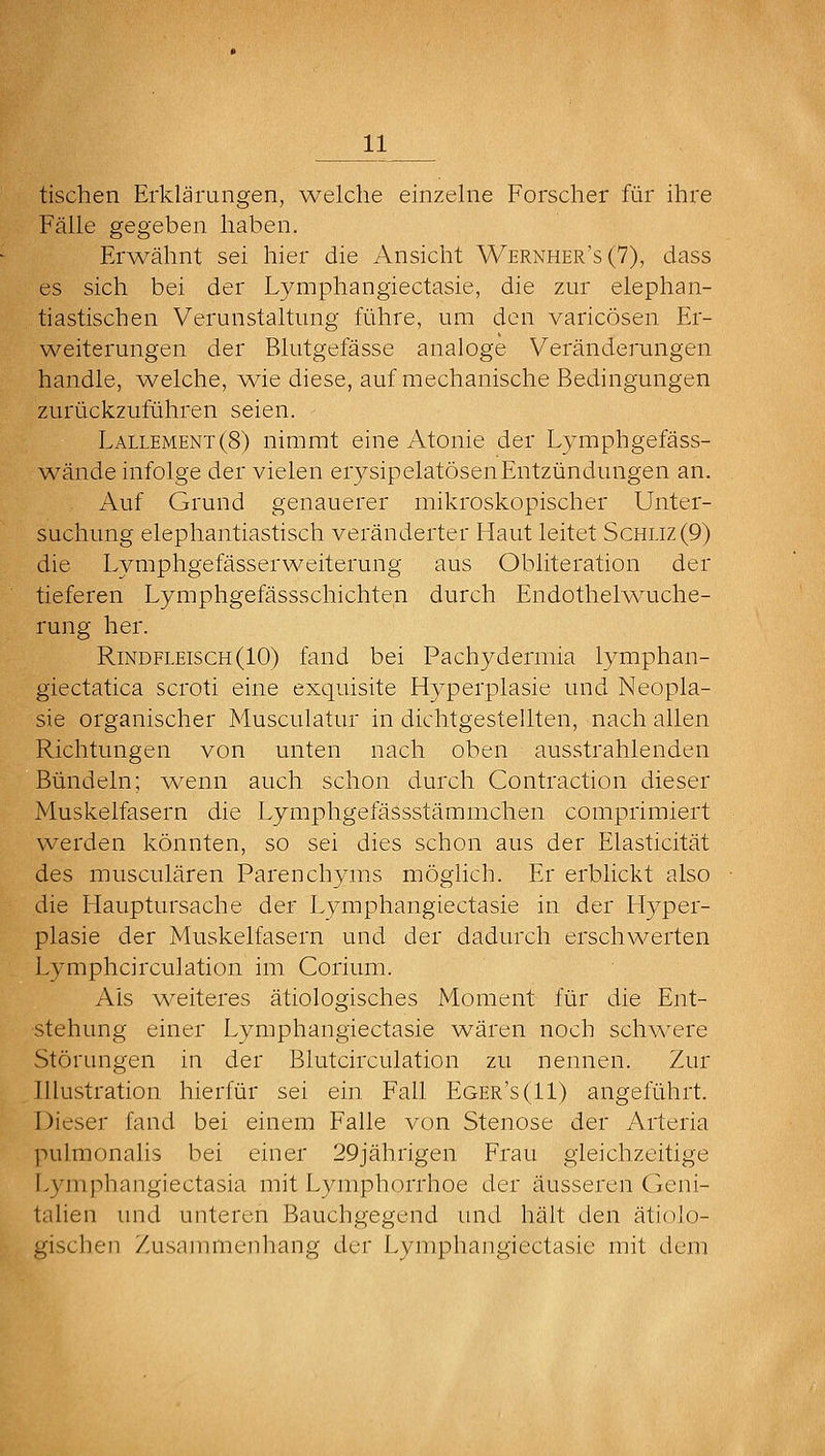 tischen Erklärungen, welche einzelne Forscher für ihre Fälle gegeben haben. Er^vähnt sei hier die Ansicht Wernher's(7), dass es sich bei der Lymphangiectasie, die zur elephan- tiastischen Verunstaltung führe, um den varicösen Er- weiterungen der Blutgefässe analoge Veränderungen handle, welche, ^e diese, auf mechanische Bedingungen zurückzuführen seien. Lallement(8) nimmt eine Atonie der Lymphgefäss- wände infolge der vielen erysipelatösenEntzündungen an. iVuf Grund genauerer mikroskopischer Unter- suchung elephantiastisch veränderter Haut leitet Schliz(9) die Lymphgefässerweiterung aus Obliteration der tieferen Lymphgefässschichten durch Endothelwuche- rung her. Rindfleisch (10) fand bei Pachydermia lymphan- giectatica scroti eine exquisite Hyperplasie und Neopla- sie organischer Musculatur in dichtgestellten, nach allen Richtungen von unten nach oben ausstrahlenden Bündeln; wenn auch schon durch Contraction dieser Muskelfasern die Lymphgefässstämmchen comprimiert werden könnten, so sei dies schon aus der Elasticität des musculären Parenchyms möglich. Er erblickt also die Hauptursache der Lymphangiectasie in der Hyper- plasie der Muskelfasern und der dadurch erschwerten Lymphcirculation im Corium. Als weiteres ätiologisches Moment für die Ent- stehung einer Lymphangiectasie wären noch schwere Störungen in der Blutcirculation zu nennen. Zur Illustration hierfür sei ein Fall Eger's(II) angeführt. 1 )ieser fand bei einem Falle von Stenose der Arteria puhnonalis bei einer 29jährigen Frau gleichzeitige Lymphangiectasia mit Lymphorrhoe der äusseren Geni- talien und unteren Bauchgegend und hält den ätiolo- gischen Zusannnenhang der Lymphangiectasie mit dem