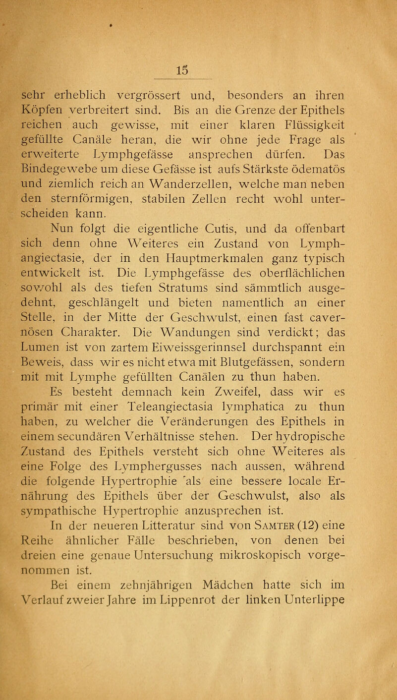 sehr erheblich vergrössert und, besonders an ihren Köpfen verbreitert sind. Bis an die Grenze der Epithels reichen auch gewisse, mit einer klaren Flüssigkeit gefüllte Canäle heran, die wir ohne jede Frage als erweiterte Lymphgefässe ansprechen dürfen. Das Bindegewebe um diese Gefässe ist aufs Stärkste ödematös und ziemlich reich an Wanderzellen, welche man neben den sternförmigen, stabilen Zellen recht wohl unter- scheiden kann. Nun folgt die eigenthche Cutis, und da offenbart sich denn ohne Weiteres ein Zustand von Lymph- angiectasie, der in den Hauptmerkmalen ganz typisch entwickelt ist. Die Lymphgefässe des oberflächlichen sov/ohl als des tiefen Stratums sind sämmtlich ausge- dehnt, geschlängelt und bieten namentlich an einer Stelle, in der Mitte der Geschwulst, einen fast caver- nösen Charakter. Die Wandungen sind verdickt; das Lumen ist von zartem Eiv^eissgerinnsel durchspannt ein Beweis, dass wir es nicht et'wa mit Blutgefässen, sondern mit mit Lymphe gefüllten Canälen zu thun haben. Es besteht demnach kein Zweifel, dass ^vir es primär mit einer Teleangiectasia lymphatica zu thun haben, zu ^velcher die Veränderungen des Epithels in einem secundären Verhältnisse stehen. Der hydropische Zustand des Epithels versteht sich ohne Weiteres als eine Folge des Lymphergusses nach aussen, während die folgende Hypertrophie 'als eine bessere locale Er- nährung des Epithels über der Geschwulst, also als sympathische Hypertrophie anzusprechen ist. In der neueren Litteratur sind von Samter (12) eine Reihe ähnlicher Fälle beschrieben, von denen bei dreien eine genaue Untersuchung mikroskopisch vorge- nommen ist. Bei einem zehnjährigen Mädchen hatte sich im Verlauf zweier Jahre im Lippenrot der linken Unterlippe