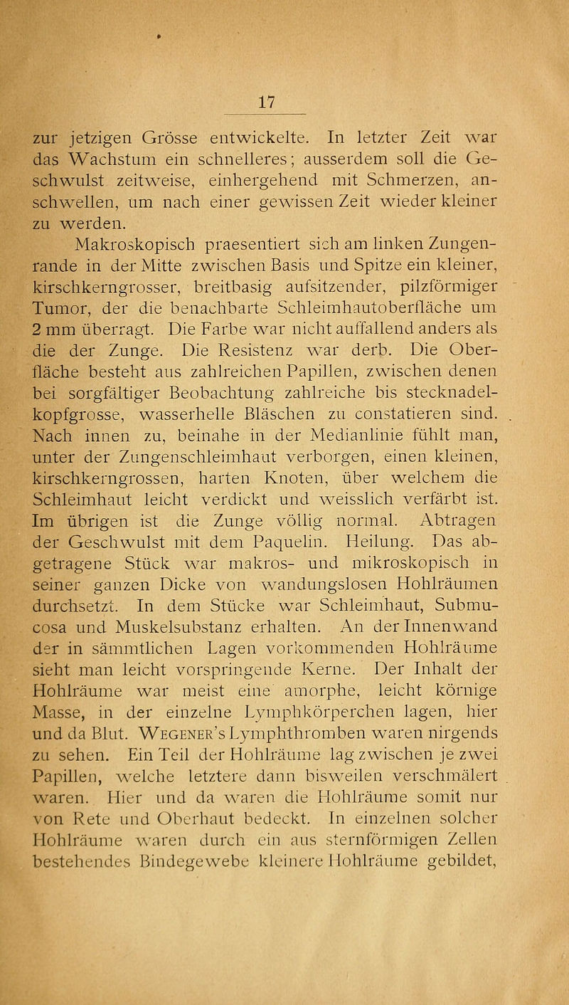 zur jetzigen Grösse entwickelte. In letzter Zeit war das Wachstum ein schnelleres; ausserdem soll die Ge- schwulst zeitweise, einhergehend mit Schmerzen, an- schwellen, um nach einer gewissen Zeit wieder kleiner zu w^erden. Makroskopisch praesentiert sich am linken Zungen- rande in der Mitte zwischen Basis und Spitze ein kleiner, kirschkerngrosser, breitbasig aufsitzender, pilzförmiger Tumor, der die benachbarte Schleimhautoberfläche um 2 mm überragt. Die Farbe war nicht auffallend anders als die der Zunge. Die Resistenz yvar derb. Die Ober- fläche besteht aus zahlreichen Papillen, zwischen denen bei sorgfältiger Beobachtung zahlreiche bis stecknadel- kopfgrosse, wasserhelle Bläschen zu constatieren sind. Nach innen zu, beinahe in der Medianlinie fühlt man, unter der Zungenschleimhaut verborgen, einen kleinen, kirschkerngrossen, harten Knoten, über welchem die Schleimhaut leicht verdickt und weisslich verfärbt ist. Im übrigen ist die Zunge völlig normal. Abtragen der Geschwulst mit dem Paquehn. Heilung. Das ab- getragene Stück w^ar makros- und mikroskopisch in seiner ganzen Dicke von wandungslosen Hohlräumen durchsetzt. In dem Stücke war Schleimhaut, Submu- cosa und Muskelsubstanz erhalten. An der Innenw-and der in sämmtlichen Lagen vorkommenden Hohlräume sieht man leicht vorspringende Kerne. Der Inhalt der Hohlräume war meist eine amorphe, leicht körnige Masse, in der einzelne Lymphkörperchen lagen, hier und da Blut. Wegener's Lymphthromben waren nirgends zu sehen. Ein Teil der Hohlräume lag zwischen je zwei Papillen, M^elche letztere dann bisw^eilen verschmälert waren. Hier und da w^aren die Hohlräume somit nur von Rete und Oberhaut bedeckt. In einzelnen solcher Hohlräume waren durch ein aus sternförmigen Zellen bestehendes Bindegewebe kleijiere Hohlräume gebildet,