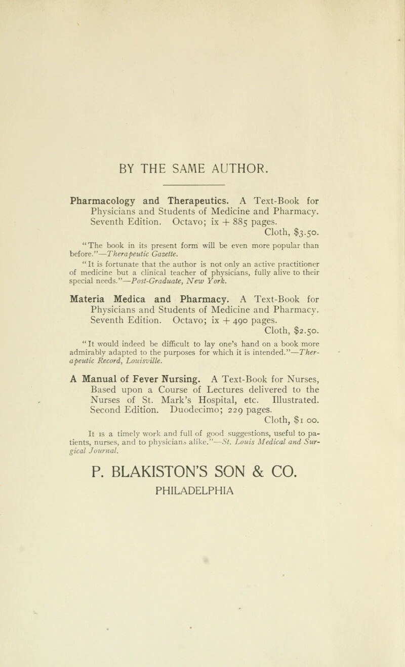 BY THE SAME AUTHOR. Pharmacology and Therapeutics. A Text-Book for Physicians and Students of Medicine and Pharmacy. Seventh Edition. Octavo; ix + 885 pages. Cloth, $3.50. The book in its present form will be even more popular than before.—Therapeutic Gazette.  It is fortunate that the author is not only an active practitioner of medicine but a clinical teacher of physicians, fully alive to their special needs.—Post-Graduate, New York. Materia Medica and Pharmacy. A Text-Book for Physicians and Students of Medicine and Pharmacy. Seventh Edition. Octavo; ix + 490 pages. Cloth, $2.50.  It would indeed be difficult to lay one's hand on a book more admirably adapted to the purposes for which it is intended.—Ther- apeutic Record, Louisville. A Manual of Fever Nursing. A Text-Book for Nurses, Based upon a Course of Lectures delivered to the Nurses of St. Mark's Hospital, etc. Illustrated. Second Edition. Duodecimo; 229 pages. Cloth, $1 00. It is a timely work and full of good suggestions, useful to pa- tients, nurses, and to physician^ alike.—St. Louis Medical and Sur- gical Journal. P. BLAKISTON'S SON & CO. PHILADELPHIA